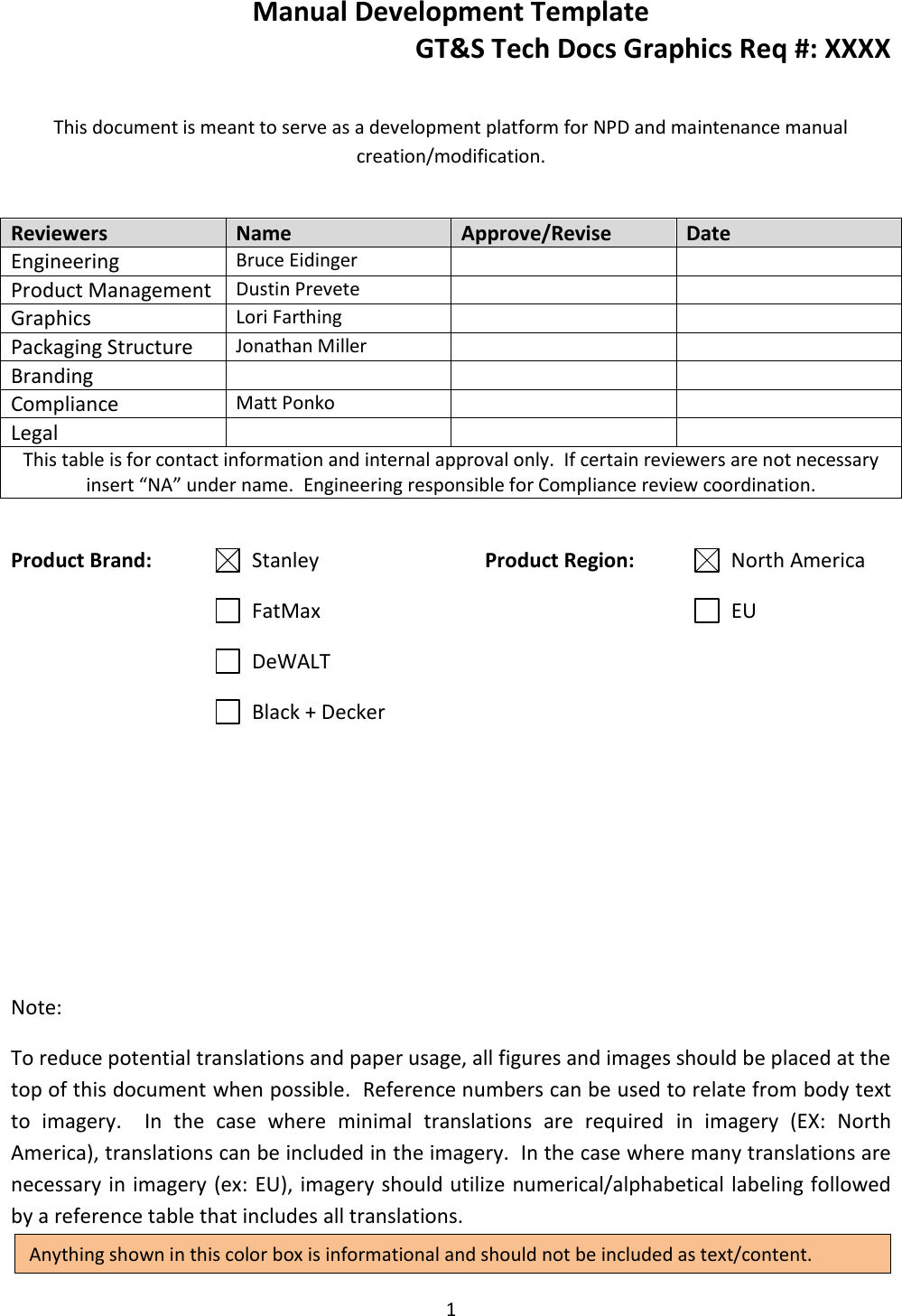 Manual Development Template GT&amp;S Tech Docs Graphics Req #: XXXX 1   This document is meant to serve as a development platform for NPD and maintenance manual creation/modification.   Product Brand:   Stanley         FatMax         DeWALT         Black + Decker Product Region:        North America            EU              Note: To reduce potential translations and paper usage, all figures and images should be placed at the top of this document when possible.  Reference numbers can be used to relate from body text to  imagery.    In  the  case  where  minimal  translations  are  required  in  imagery  (EX:  North America), translations can be included in the imagery.  In the case where many translations are necessary in imagery (ex: EU), imagery should utilize numerical/alphabetical labeling followed by a reference table that includes all translations. Reviewers Name Approve/Revise Date Engineering Bruce Eidinger   Product Management Dustin Prevete   Graphics Lori Farthing   Packaging Structure Jonathan Miller   Branding    Compliance Matt Ponko   Legal    This table is for contact information and internal approval only.  If certain reviewers are not necessary insert &ldquo;NA&rdquo; under name.  Engineering responsible for Compliance review coordination. Anything shown in this color box is informational and should not be included as text/content. 