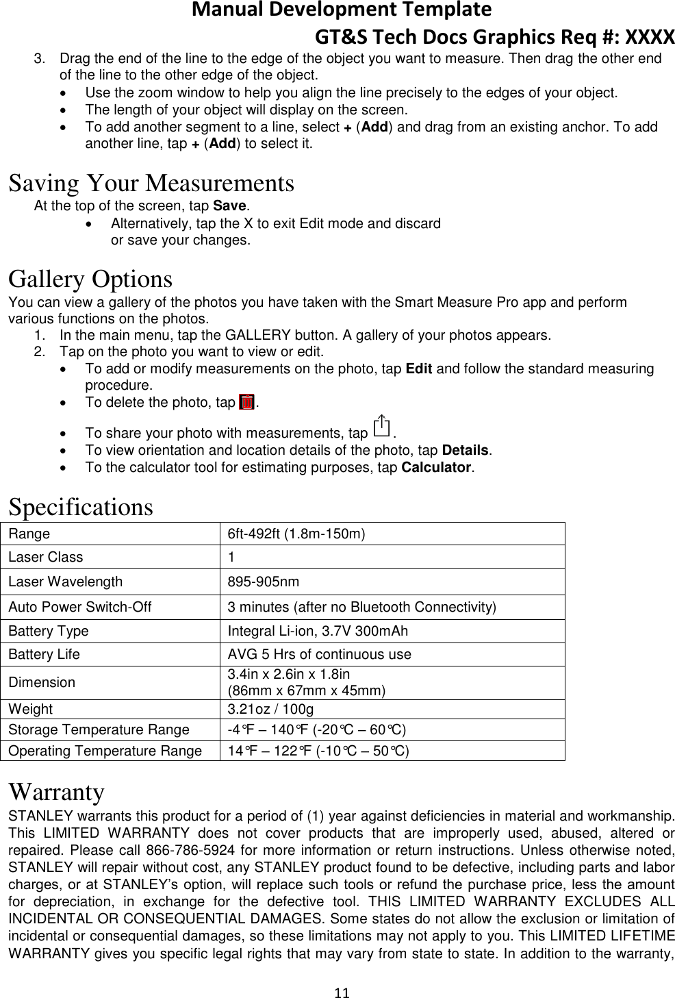 Manual Development Template GT&amp;S Tech Docs Graphics Req #: XXXX 11  3.  Drag the end of the line to the edge of the object you want to measure. Then drag the other end of the line to the other edge of the object.   Use the zoom window to help you align the line precisely to the edges of your object.   The length of your object will display on the screen.   To add another segment to a line, select + (Add) and drag from an existing anchor. To add another line, tap + (Add) to select it.   Saving Your Measurements At the top of the screen, tap Save.    Alternatively, tap the X to exit Edit mode and discard or save your changes.  Gallery Options You can view a gallery of the photos you have taken with the Smart Measure Pro app and perform various functions on the photos. 1.  In the main menu, tap the GALLERY button. A gallery of your photos appears.  2.  Tap on the photo you want to view or edit.   To add or modify measurements on the photo, tap Edit and follow the standard measuring procedure.   To delete the photo, tap     .   To share your photo with measurements, tap .    To view orientation and location details of the photo, tap Details.   To the calculator tool for estimating purposes, tap Calculator.  Specifications Range 6ft-492ft (1.8m-150m) Laser Class 1 Laser Wavelength 895-905nm Auto Power Switch-Off 3 minutes (after no Bluetooth Connectivity) Battery Type Integral Li-ion, 3.7V 300mAh Battery Life AVG 5 Hrs of continuous use Dimension 3.4in x 2.6in x 1.8in  (86mm x 67mm x 45mm) Weight 3.21oz / 100g Storage Temperature Range -4&deg;F &ndash; 140&deg;F (-20&deg;C &ndash; 60&deg;C) Operating Temperature Range 14&deg;F &ndash; 122&deg;F (-10&deg;C &ndash; 50&deg;C)  Warranty STANLEY warrants this product for a period of (1) year against deficiencies in material and workmanship. This  LIMITED  WARRANTY  does  not  cover  products  that  are  improperly  used,  abused,  altered  or repaired. Please call 866-786-5924 for more information or return instructions. Unless otherwise noted, STANLEY will repair without cost, any STANLEY product found to be defective, including parts and labor charges, or at STANLEY&rsquo;s option,  will replace such tools or refund the purchase price, less the amount for  depreciation,  in  exchange  for  the  defective  tool.  THIS  LIMITED  WARRANTY  EXCLUDES  ALL INCIDENTAL OR CONSEQUENTIAL DAMAGES. Some states do not allow the exclusion or limitation of incidental or consequential damages, so these limitations may not apply to you. This LIMITED LIFETIME WARRANTY gives you specific legal rights that may vary from state to state. In addition to the warranty, 