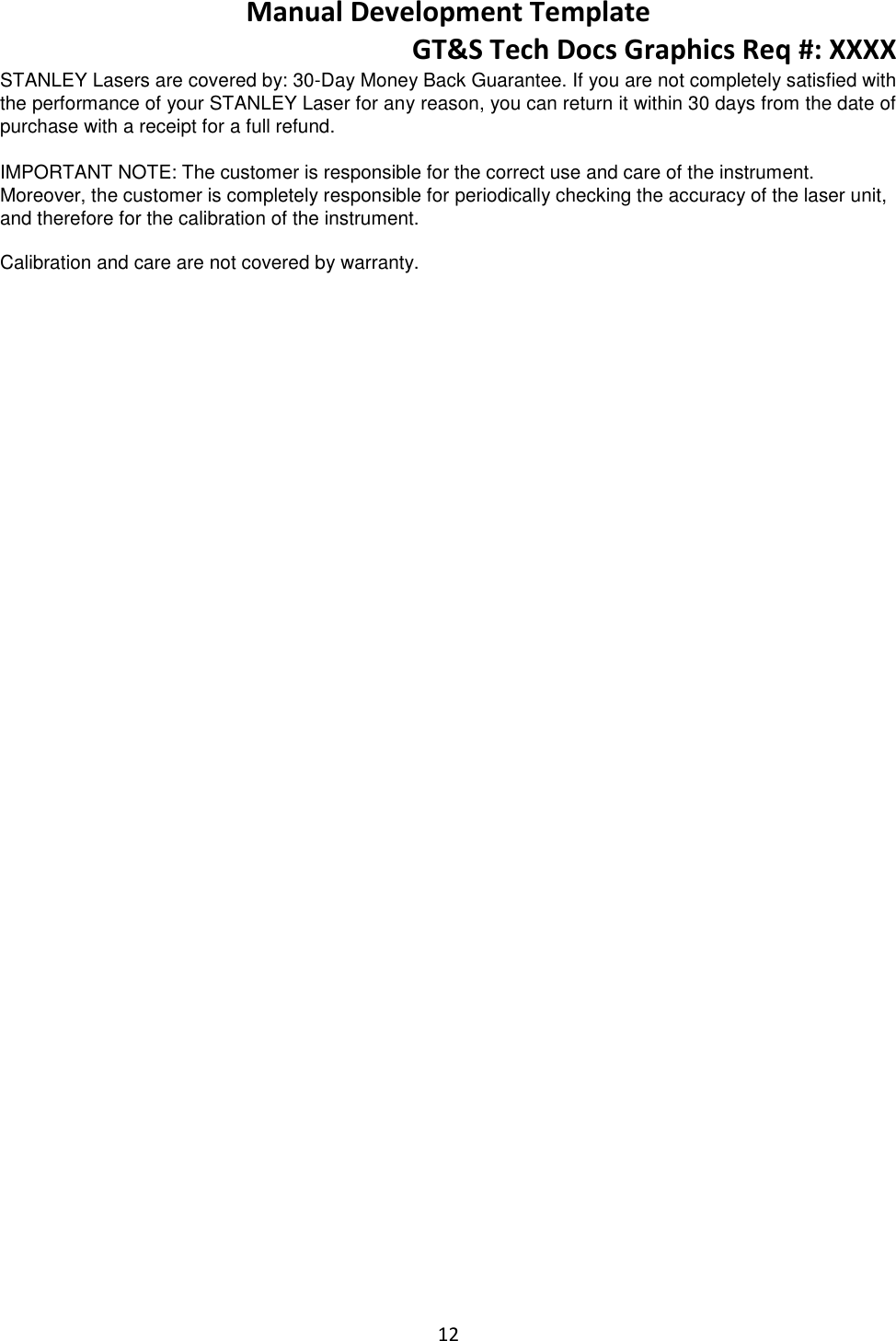 Manual Development Template GT&amp;S Tech Docs Graphics Req #: XXXX 12  STANLEY Lasers are covered by: 30-Day Money Back Guarantee. If you are not completely satisfied with the performance of your STANLEY Laser for any reason, you can return it within 30 days from the date of purchase with a receipt for a full refund.  IMPORTANT NOTE: The customer is responsible for the correct use and care of the instrument. Moreover, the customer is completely responsible for periodically checking the accuracy of the laser unit, and therefore for the calibration of the instrument.  Calibration and care are not covered by warranty.  