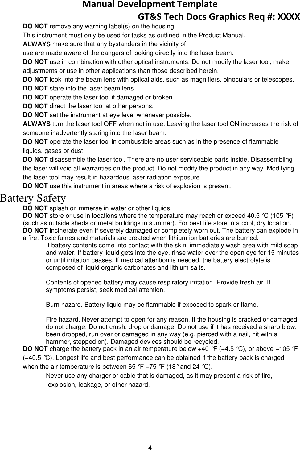 Manual Development Template GT&amp;S Tech Docs Graphics Req #: XXXX 4  DO NOT remove any warning label(s) on the housing.  This instrument must only be used for tasks as outlined in the Product Manual.  ALWAYS make sure that any bystanders in the vicinity of  use are made aware of the dangers of looking directly into the laser beam. DO NOT use in combination with other optical instruments. Do not modify the laser tool, make adjustments or use in other applications than those described herein. DO NOT look into the beam lens with optical aids, such as magnifiers, binoculars or telescopes.  DO NOT stare into the laser beam lens. DO NOT operate the laser tool if damaged or broken.  DO NOT direct the laser tool at other persons.  DO NOT set the instrument at eye level whenever possible.  ALWAYS turn the laser tool OFF when not in use. Leaving the laser tool ON increases the risk of someone inadvertently staring into the laser beam.  DO NOT operate the laser tool in combustible areas such as in the presence of flammable liquids, gases or dust.  DO NOT disassemble the laser tool. There are no user serviceable parts inside. Disassembling the laser will void all warranties on the product. Do not modify the product in any way. Modifying the laser tool may result in hazardous laser radiation exposure.  DO NOT use this instrument in areas where a risk of explosion is present. Battery Safety DO NOT splash or immerse in water or other liquids. DO NOT store or use in locations where the temperature may reach or exceed 40.5 &deg;C (105 &deg;F) (such as outside sheds or metal buildings in summer). For best life store in a cool, dry location. DO NOT incinerate even if severely damaged or completely worn out. The battery can explode in a fire. Toxic fumes and materials are created when lithium ion batteries are burned. If battery contents come into contact with the skin, immediately wash area with mild soap and water. If battery liquid gets into the eye, rinse water over the open eye for 15 minutes or until irritation ceases. If medical attention is needed, the battery electrolyte is composed of liquid organic carbonates and lithium salts.  Contents of opened battery may cause respiratory irritation. Provide fresh air. If symptoms persist, seek medical attention.  Burn hazard. Battery liquid may be flammable if exposed to spark or flame.  Fire hazard. Never attempt to open for any reason. If the housing is cracked or damaged, do not charge. Do not crush, drop or damage. Do not use if it has received a sharp blow, been dropped, run over or damaged in any way (e.g. pierced with a nail, hit with a hammer, stepped on). Damaged devices should be recycled. DO NOT charge the battery pack in an air temperature below +40 &deg;F (+4.5 &deg;C), or above +105 &deg;F (+40.5 &deg;C). Longest life and best performance can be obtained if the battery pack is charged when the air temperature is between 65 &deg;F &ndash;75 &deg;F (18&deg; and 24 &deg;C). Never use any charger or cable that is damaged, as it may present a risk of fire, explosion, leakage, or other hazard.     