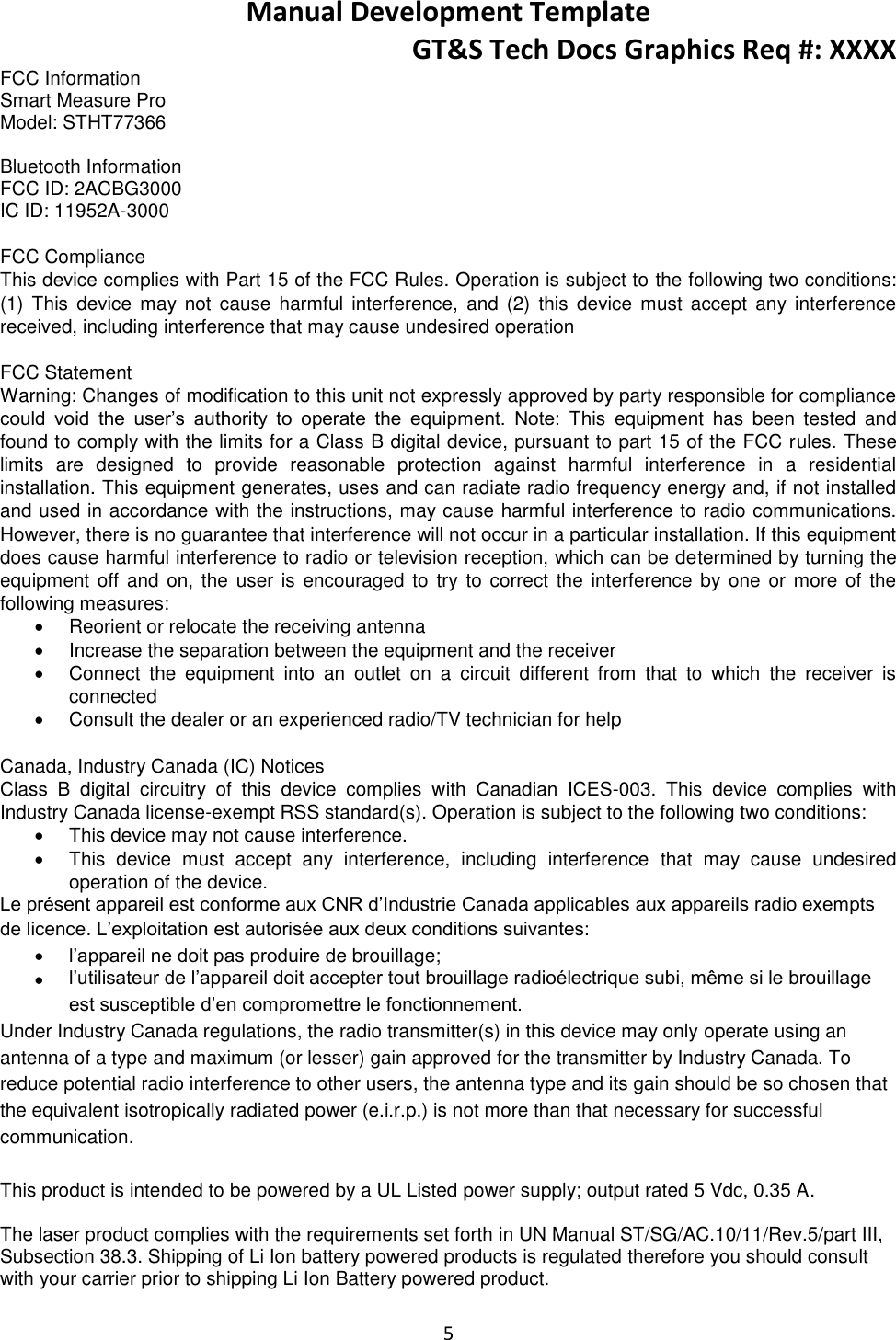 Manual Development Template GT&amp;S Tech Docs Graphics Req #: XXXX 5  FCC Information Smart Measure Pro Model: STHT77366   Bluetooth Information FCC ID: 2ACBG3000 IC ID: 11952A-3000  FCC Compliance This device complies with Part 15 of the FCC Rules. Operation is subject to the following two conditions: (1)  This  device  may  not cause  harmful  interference,  and  (2)  this  device must  accept  any  interference received, including interference that may cause undesired operation  FCC Statement Warning: Changes of modification to this unit not expressly approved by party responsible for compliance could  void  the  user&rsquo;s  authority  to  operate  the  equipment.  Note: This  equipment  has  been  tested  and found to comply with the limits for a Class B digital device, pursuant to part 15 of the FCC rules. These limits  are  designed  to  provide  reasonable  protection  against  harmful  interference  in  a  residential installation. This equipment generates, uses and can radiate radio frequency energy and, if not installed and used in accordance with the instructions, may cause harmful interference to radio communications. However, there is no guarantee that interference will not occur in a particular installation. If this equipment does cause harmful interference to radio or television reception, which can be determined by turning the equipment  off and on,  the user is encouraged to  try  to correct  the interference  by one  or more  of the following measures:   Reorient or relocate the receiving antenna   Increase the separation between the equipment and the receiver   Connect  the  equipment  into  an  outlet  on  a  circuit  different  from  that  to  which  the  receiver  is connected   Consult the dealer or an experienced radio/TV technician for help  Canada, Industry Canada (IC) Notices Class  B  digital  circuitry  of  this  device  complies  with  Canadian  ICES-003.  This  device  complies  with Industry Canada license-exempt RSS standard(s). Operation is subject to the following two conditions:    This device may not cause interference.   This  device  must  accept  any  interference,  including  interference  that  may  cause  undesired operation of the device. Le pr&eacute;sent appareil est conforme aux CNR d&rsquo;Industrie Canada applicables aux appareils radio exempts de licence. L&rsquo;exploitation est autoris&eacute;e aux deux conditions suivantes:  l&rsquo;appareil ne doit pas produire de brouillage;  l&rsquo;utilisateur de l&rsquo;appareil doit accepter tout brouillage radio&eacute;lectrique subi, m&ecirc;me si le brouillage est susceptible d&rsquo;en compromettre le fonctionnement. Under Industry Canada regulations, the radio transmitter(s) in this device may only operate using an antenna of a type and maximum (or lesser) gain approved for the transmitter by Industry Canada. To reduce potential radio interference to other users, the antenna type and its gain should be so chosen that the equivalent isotropically radiated power (e.i.r.p.) is not more than that necessary for successful communication.  This product is intended to be powered by a UL Listed power supply; output rated 5 Vdc, 0.35 A. The laser product complies with the requirements set forth in UN Manual ST/SG/AC.10/11/Rev.5/part III, Subsection 38.3. Shipping of Li Ion battery powered products is regulated therefore you should consult with your carrier prior to shipping Li Ion Battery powered product. 