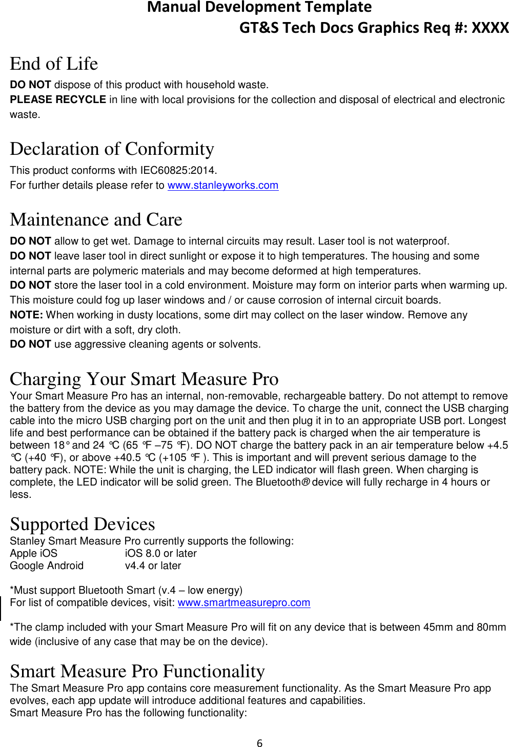Manual Development Template GT&amp;S Tech Docs Graphics Req #: XXXX 6   End of Life DO NOT dispose of this product with household waste. PLEASE RECYCLE in line with local provisions for the collection and disposal of electrical and electronic waste.  Declaration of Conformity This product conforms with IEC60825:2014. For further details please refer to www.stanleyworks.com  Maintenance and Care DO NOT allow to get wet. Damage to internal circuits may result. Laser tool is not waterproof. DO NOT leave laser tool in direct sunlight or expose it to high temperatures. The housing and some internal parts are polymeric materials and may become deformed at high temperatures. DO NOT store the laser tool in a cold environment. Moisture may form on interior parts when warming up. This moisture could fog up laser windows and / or cause corrosion of internal circuit boards. NOTE: When working in dusty locations, some dirt may collect on the laser window. Remove any moisture or dirt with a soft, dry cloth.  DO NOT use aggressive cleaning agents or solvents.  Charging Your Smart Measure Pro Your Smart Measure Pro has an internal, non-removable, rechargeable battery. Do not attempt to remove the battery from the device as you may damage the device. To charge the unit, connect the USB charging cable into the micro USB charging port on the unit and then plug it in to an appropriate USB port. Longest life and best performance can be obtained if the battery pack is charged when the air temperature is between 18&deg; and 24 &deg;C (65 &deg;F &ndash;75 &deg;F). DO NOT charge the battery pack in an air temperature below +4.5 &deg;C (+40 &deg;F), or above +40.5 &deg;C (+105 &deg;F ). This is important and will prevent serious damage to the battery pack. NOTE: While the unit is charging, the LED indicator will flash green. When charging is complete, the LED indicator will be solid green. The Bluetooth&reg; device will fully recharge in 4 hours or less.  Supported Devices Stanley Smart Measure Pro currently supports the following: Apple iOS     iOS 8.0 or later Google Android   v4.4 or later  *Must support Bluetooth Smart (v.4 &ndash; low energy) For list of compatible devices, visit: www.smartmeasurepro.com *The clamp included with your Smart Measure Pro will fit on any device that is between 45mm and 80mm wide (inclusive of any case that may be on the device). Smart Measure Pro Functionality The Smart Measure Pro app contains core measurement functionality. As the Smart Measure Pro app evolves, each app update will introduce additional features and capabilities. Smart Measure Pro has the following functionality: 