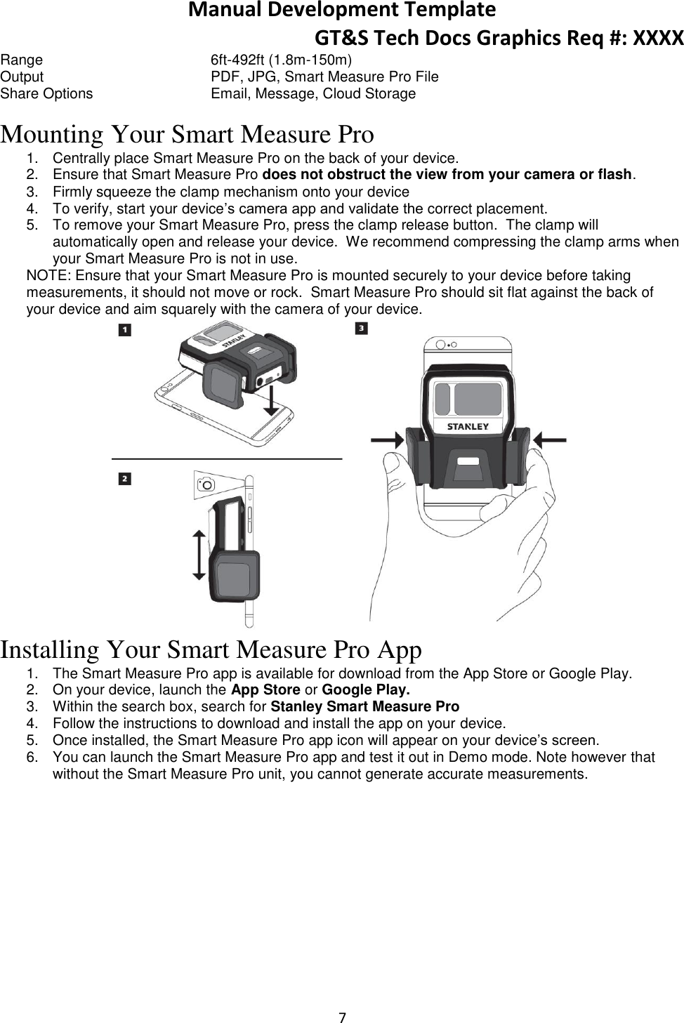 Manual Development Template GT&amp;S Tech Docs Graphics Req #: XXXX 7  Range        6ft-492ft (1.8m-150m) Output        PDF, JPG, Smart Measure Pro File  Share Options      Email, Message, Cloud Storage Mounting Your Smart Measure Pro 1.  Centrally place Smart Measure Pro on the back of your device. 2.  Ensure that Smart Measure Pro does not obstruct the view from your camera or flash. 3.  Firmly squeeze the clamp mechanism onto your device 4.  To verify, start your device&rsquo;s camera app and validate the correct placement. 5.  To remove your Smart Measure Pro, press the clamp release button.  The clamp will automatically open and release your device.  We recommend compressing the clamp arms when your Smart Measure Pro is not in use. NOTE: Ensure that your Smart Measure Pro is mounted securely to your device before taking measurements, it should not move or rock.  Smart Measure Pro should sit flat against the back of your device and aim squarely with the camera of your device.  Installing Your Smart Measure Pro App 1.  The Smart Measure Pro app is available for download from the App Store or Google Play. 2.  On your device, launch the App Store or Google Play. 3.  Within the search box, search for Stanley Smart Measure Pro 4.  Follow the instructions to download and install the app on your device. 5.  Once installed, the Smart Measure Pro app icon will appear on your device&rsquo;s screen. 6.  You can launch the Smart Measure Pro app and test it out in Demo mode. Note however that without the Smart Measure Pro unit, you cannot generate accurate measurements.     