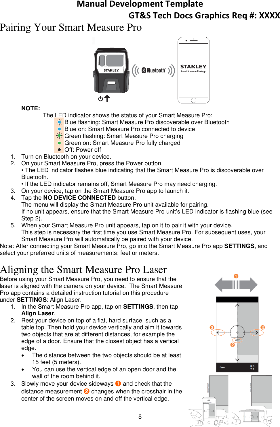 Manual Development Template GT&amp;S Tech Docs Graphics Req #: XXXX 8  Pairing Your Smart Measure Pro  NOTE:  The LED indicator shows the status of your Smart Measure Pro: Blue flashing: Smart Measure Pro discoverable over Bluetooth Blue on: Smart Measure Pro connected to device Green flashing: Smart Measure Pro charging Green on: Smart Measure Pro fully charged Off: Power off 1.  Turn on Bluetooth on your device. 2.  On your Smart Measure Pro, press the Power button. &bull; The LED indicator flashes blue indicating that the Smart Measure Pro is discoverable over Bluetooth. &bull; If the LED indicator remains off, Smart Measure Pro may need charging. 3.  On your device, tap on the Smart Measure Pro app to launch it. 4.  Tap the NO DEVICE CONNECTED button. The menu will display the Smart Measure Pro unit available for pairing. If no unit appears, ensure that the Smart Measure Pro unit&rsquo;s LED indicator is flashing blue (see Step 2). 5.  When your Smart Measure Pro unit appears, tap on it to pair it with your device. This step is necessary the first time you use Smart Measure Pro. For subsequent uses, your Smart Measure Pro will automatically be paired with your device. Note: After connecting your Smart Measure Pro, go into the Smart Measure Pro app SETTINGS, and select your preferred units of measurements: feet or meters.  Aligning the Smart Measure Pro Laser Before using your Smart Measure Pro, you need to ensure that the laser is aligned with the camera on your device.  The Smart Measure Pro app contains a detailed instruction tutorial on this procedure under SETTINGS: Align Laser. 1.  In the Smart Measure Pro app, tap on SETTINGS, then tap Align Laser. 2.  Rest your device on top of a flat, hard surface, such as a table top. Then hold your device vertically and aim it towards two objects that are at different distances, for example the edge of a door. Ensure that the closest object has a vertical edge.   The distance between the two objects should be at least 15 feet (5 meters).   You can use the vertical edge of an open door and the wall of the room behind it. 3.  Slowly move your device sideways ➊ and check that the distance measurement ➋ changes when the crosshair in the center of the screen moves on and off the vertical edge. 