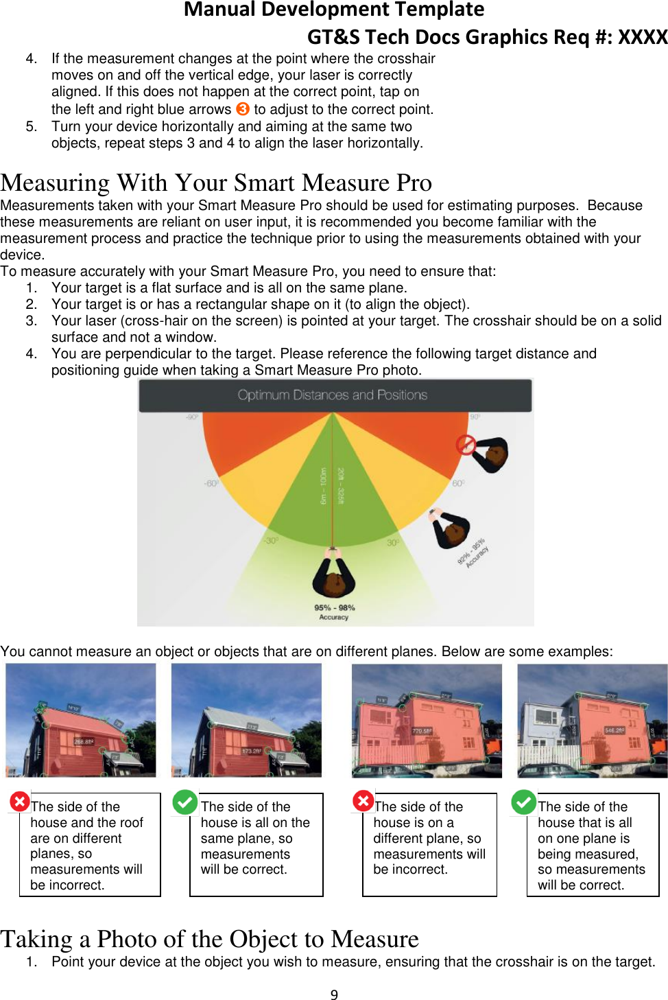 Manual Development Template GT&amp;S Tech Docs Graphics Req #: XXXX 9  4.  If the measurement changes at the point where the crosshair moves on and off the vertical edge, your laser is correctly aligned. If this does not happen at the correct point, tap on the left and right blue arrows ➌ to adjust to the correct point. 5.  Turn your device horizontally and aiming at the same two objects, repeat steps 3 and 4 to align the laser horizontally.   Measuring With Your Smart Measure Pro Measurements taken with your Smart Measure Pro should be used for estimating purposes.  Because these measurements are reliant on user input, it is recommended you become familiar with the measurement process and practice the technique prior to using the measurements obtained with your device. To measure accurately with your Smart Measure Pro, you need to ensure that: 1.  Your target is a flat surface and is all on the same plane. 2.  Your target is or has a rectangular shape on it (to align the object). 3.  Your laser (cross-hair on the screen) is pointed at your target. The crosshair should be on a solid surface and not a window. 4.  You are perpendicular to the target. Please reference the following target distance and positioning guide when taking a Smart Measure Pro photo.   You cannot measure an object or objects that are on different planes. Below are some examples:   Taking a Photo of the Object to Measure 1.  Point your device at the object you wish to measure, ensuring that the crosshair is on the target. The side of the house and the roof are on different planes, so measurements will be incorrect. The side of the house is all on the same plane, so measurements will be correct. The side of the house is on a different plane, so measurements will be incorrect. The side of the house that is all on one plane is being measured, so measurements will be correct. 