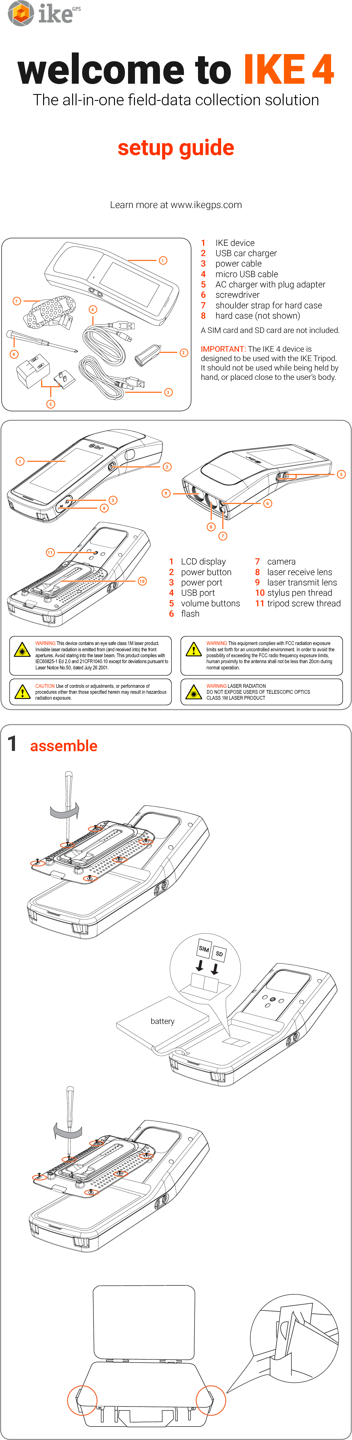 batterywelcome to IKE 4The all-in-one eld-data collection solutionsetup guide Learn more at www.ikegps.com1  IKE device2  USB car charger3  power cable4  micro USB cable5  AC charger with plug adapter6  screwdriver7  shoulder strap for hard case 8  hard case (not shown)A SIM card and SD card are not included.IMPORTANT: The IKE 4 device is designed to be used with the IKE Tripod. It should not be used while being held by hand, or placed close to the user&rsquo;s body.1  LCD display  7  camera2  power button  8  laser receive lens3  power port  9  laser transmit lens4  USB port  10 stylus pen thread5  volume buttons  11 tripod screw thread6  ashassemble1SIMSD1234111098765WARNING This equipment complies with FCC radiation exposure limits set forth for an uncontrolled environment. In order to avoid the possibility of exceeding the FCC radio frequency exposure limits, human proximity to the antenna shall not be less than 20cm during normal operation.WARNING This device contains an eye safe class 1M laser product. Invisible laser radiation is emitted from (and received into) the front apertures. Avoid staring into the laser beam. This product complies with IEC60825-1 Ed 2.0 and 21CFR1040.10 except for deviations pursuant to Laser Notice No.50, dated July 26 2001.CAUTION Use of controls or adjustments, or performance of procedures other than those specied herein may result in hazardous radiation exposure.WARNING LASER RADIATIONDO NOT EXPOSE USERS OF TELESCOPIC OPTICSCLASS 1M LASER PRODUCT6512374