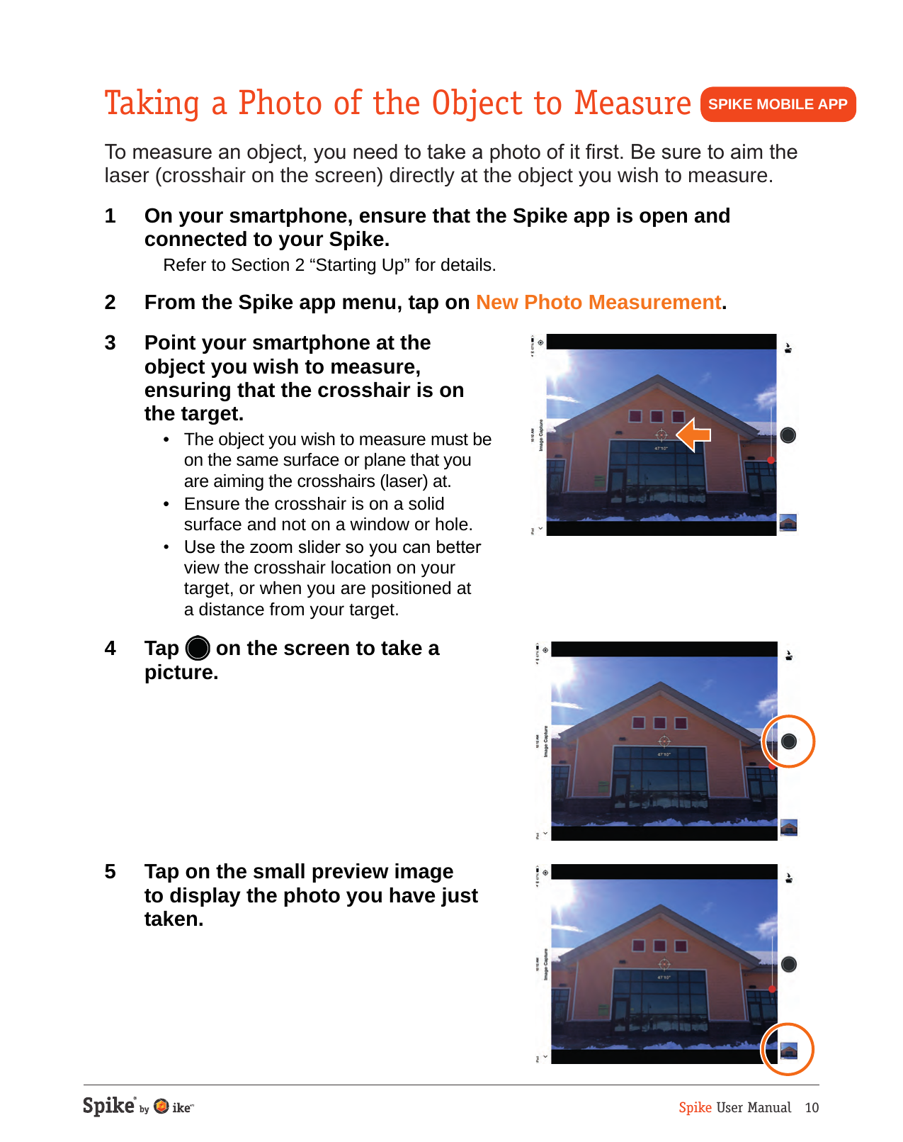 Spike User Manual   10Taking a Photo of the Object to MeasureTo measure an object, you need to take a photo of it rst. Be sure to aim the laser (crosshair on the screen) directly at the object you wish to measure.1  On your smartphone, ensure that the Spike app is open and connected to your Spike.  Refer to Section 2 &ldquo;Starting Up&rdquo; for details.2  From the Spike app menu, tap on New Photo Measurement.3  Point your smartphone at the object you wish to measure, ensuring that the crosshair is on the target.   &bull;  The object you wish to measure must be on the same surface or plane that you are aiming the crosshairs (laser) at.  &bull;  Ensure the crosshair is on a solid surface and not on a window or hole.   &bull;  Use the zoom slider so you can better view the crosshair location on your target, or when you are positioned at a distance from your target.4 Tap  on the screen to take a picture. 5  Tap on the small preview image to display the photo you have just taken.SPIKE MOBILE APP