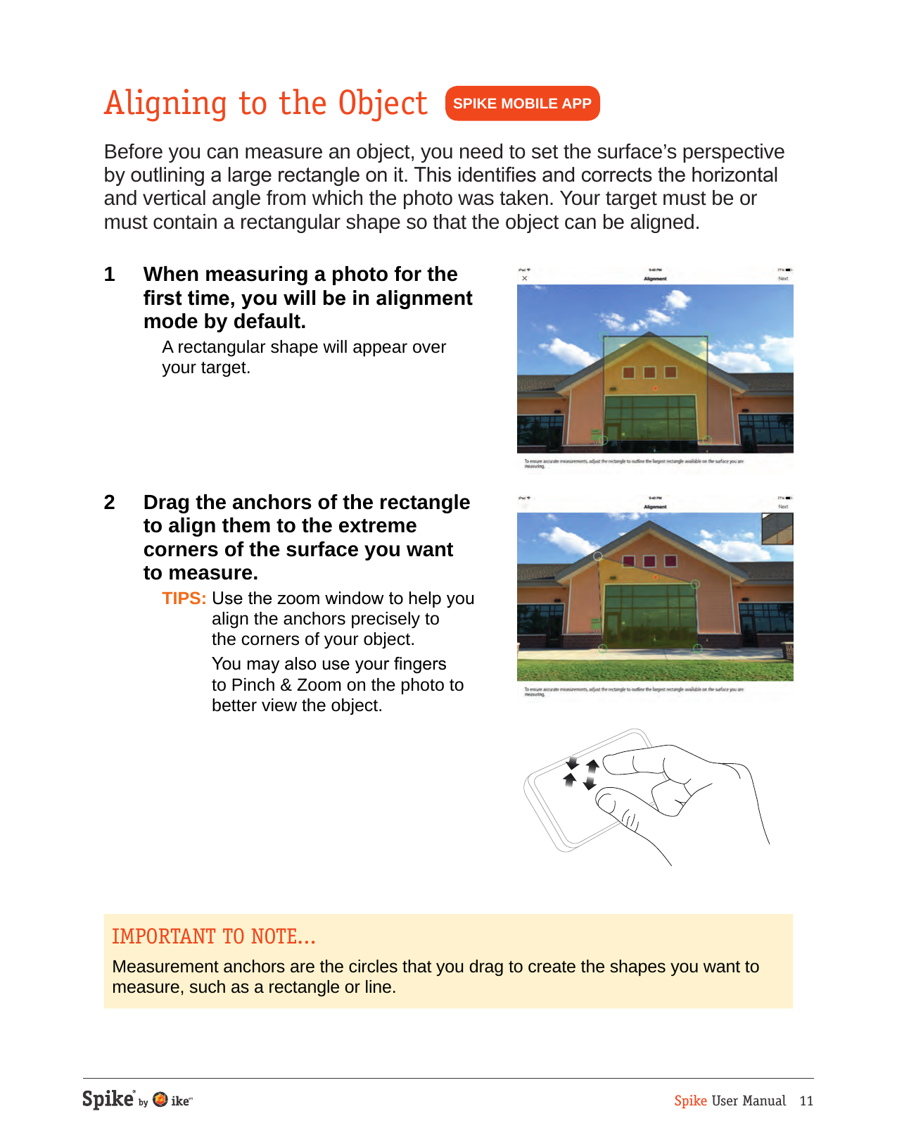 Spike User Manual   11SPIKE MOBILE APPAligning to the ObjectBefore you can measure an object, you need to set the surface&rsquo;s perspective by outlining a large rectangle on it. This identies and corrects the horizontal and vertical angle from which the photo was taken. Your target must be or must contain a rectangular shape so that the object can be aligned.1  When measuring a photo for the rst time, you will be in alignment mode by default.  A rectangular shape will appear over your target.2  Drag the anchors of the rectangle  to align them to the extreme  corners of the surface you want  to measure.  TIPS: Use the zoom window to help you align the anchors precisely to  the corners of your object.  You may also use your ngers to Pinch &amp; Zoom on the photo to better view the object.IMPORTANT TO NOTE...Measurement anchors are the circles that you drag to create the shapes you want to measure, such as a rectangle or line.