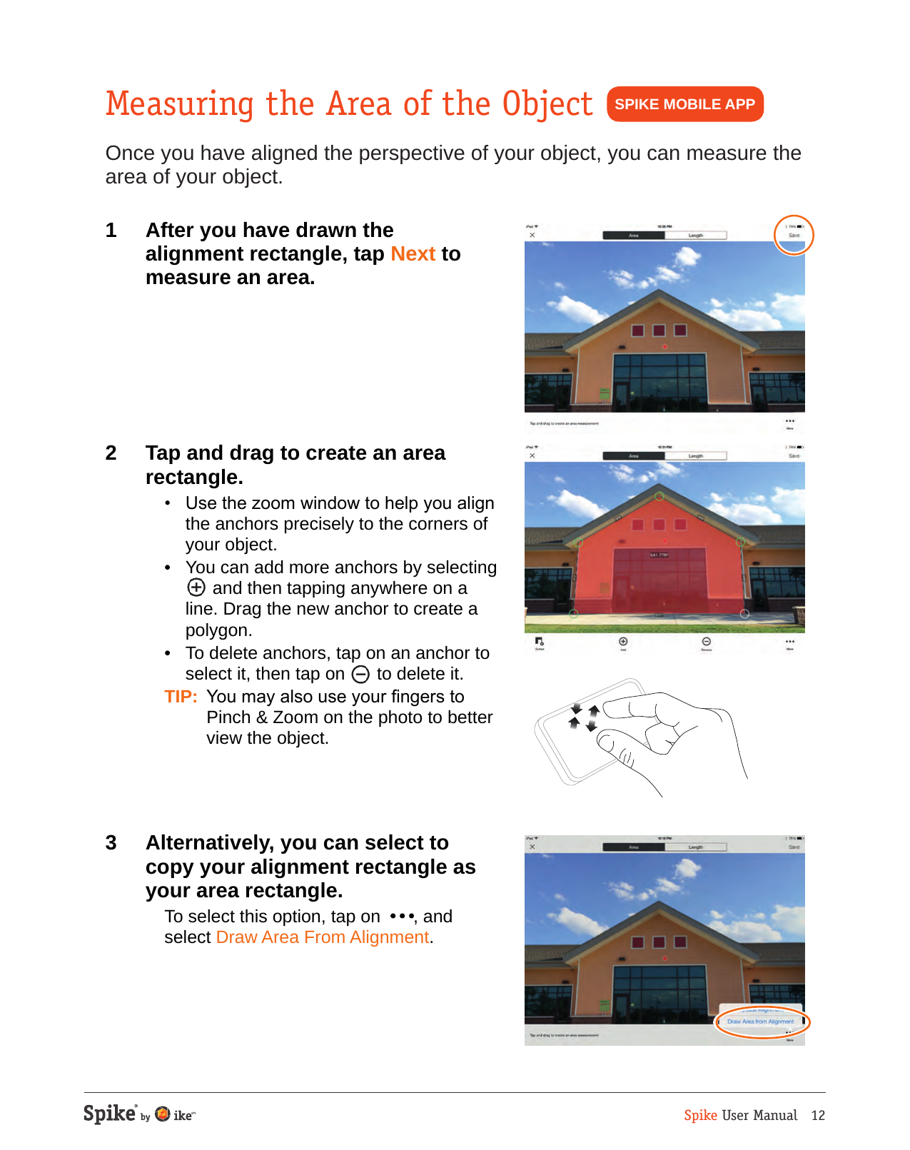 Spike User Manual   12Measuring the Area of the ObjectOnce you have aligned the perspective of your object, you can measure the area of your object.1  After you have drawn the alignment rectangle, tap Next to measure an area.2  Tap and drag to create an area rectangle.  &bull;  Use the zoom window to help you align the anchors precisely to the corners of your object.  &bull;  You can add more anchors by selecting  and then tapping anywhere on a line. Drag the new anchor to create a polygon.  &bull;  To delete anchors, tap on an anchor to select it, then tap on   to delete it. TIP:  You may also use your ngers to Pinch &amp; Zoom on the photo to better view the object.3  Alternatively, you can select to copy your alignment rectangle as your area rectangle.  To select this option, tap on   , and select Draw Area From Alignment.SPIKE MOBILE APP
