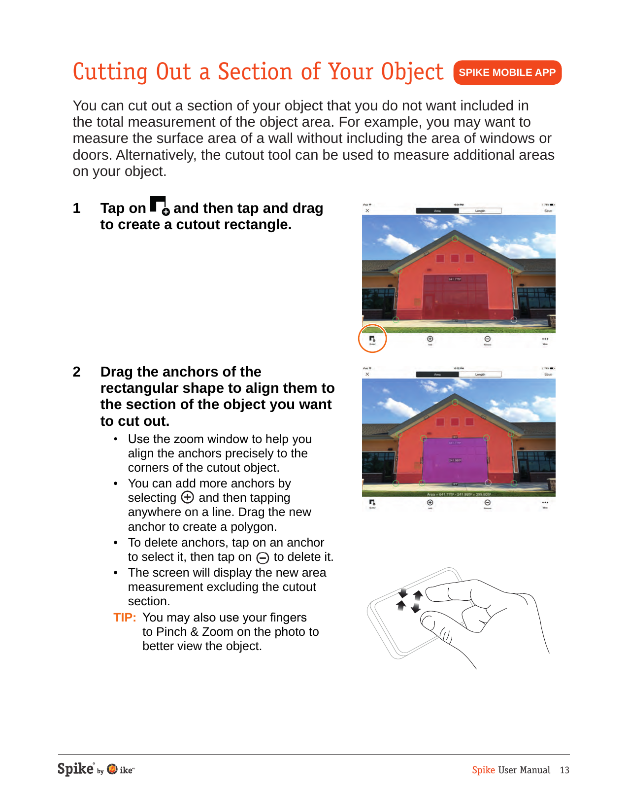 Spike User Manual   13Cutting Out a Section of Your ObjectYou can cut out a section of your object that you do not want included in the total measurement of the object area. For example, you may want to measure the surface area of a wall without including the area of windows or doors. Alternatively, the cutout tool can be used to measure additional areas on your object.1  Tap on   and then tap and drag to create a cutout rectangle.  2  Drag the anchors of the rectangular shape to align them to the section of the object you want to cut out.   &bull;  Use the zoom window to help you align the anchors precisely to the corners of the cutout object.  &bull;  You can add more anchors by selecting   and then tapping anywhere on a line. Drag the new anchor to create a polygon.  &bull;  To delete anchors, tap on an anchor to select it, then tap on   to delete it.  &bull;  The screen will display the new area measurement excluding the cutout section. TIP:  You may also use your ngers to Pinch &amp; Zoom on the photo to better view the object.SPIKE MOBILE APP