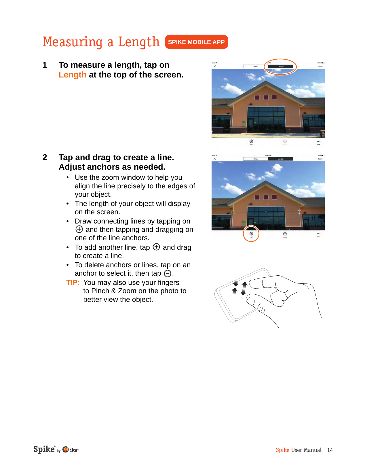 Spike User Manual   14Measuring a Length1  To measure a length, tap on Length at the top of the screen.2  Tap and drag to create a line. Adjust anchors as needed.  &bull;  Use the zoom window to help you align the line precisely to the edges of your object.  &bull;  The length of your object will display on the screen.  &bull;  Draw connecting lines by tapping on   and then tapping and dragging on one of the line anchors.  &bull;  To add another line, tap   and drag to create a line.  &bull;  To delete anchors or lines, tap on an anchor to select it, then tap  . TIP:  You may also use your ngers to Pinch &amp; Zoom on the photo to better view the object.SPIKE MOBILE APP