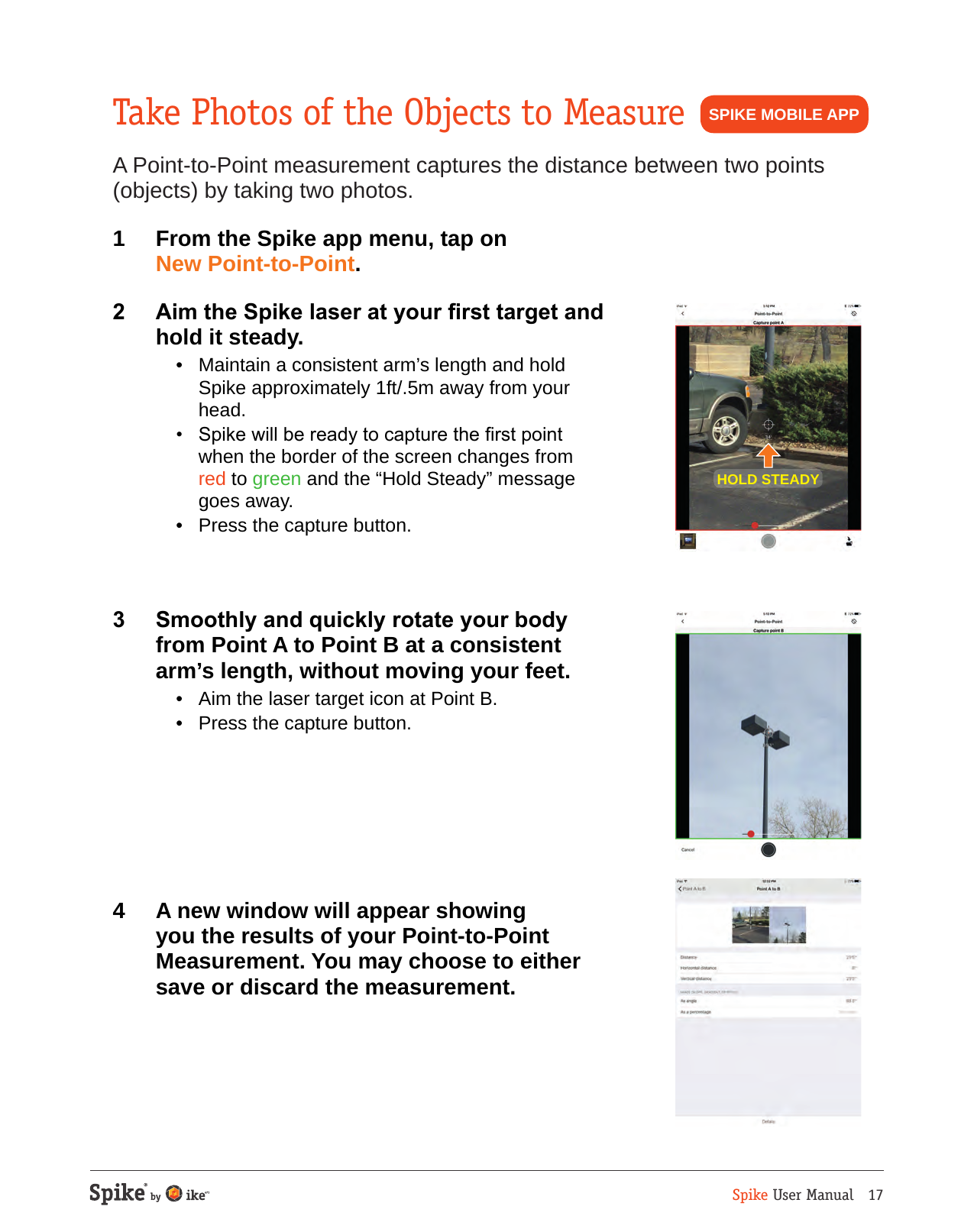 Spike User Manual   17Take Photos of the Objects to MeasureA Point-to-Point measurement captures the distance between two points (objects) by taking two photos.1  From the Spike app menu, tap on New Point-to-Point.2  Aim the Spike laser at your rst target and hold it steady.  &bull;  Maintain a consistent arm&rsquo;s length and hold Spike approximately 1ft/.5m away from your head.  &bull;  Spike will be ready to capture the rst point  when the border of the screen changes from  red to green and the &ldquo;Hold Steady&rdquo; message goes away.  &bull;  Press the capture button.3  Smoothly and quickly rotate your body from Point A to Point B at a consistent arm&rsquo;s length, without moving your feet.  &bull;  Aim the laser target icon at Point B.  &bull;  Press the capture button.4  A new window will appear showing you the results of your Point-to-Point Measurement. You may choose to either save or discard the measurement.HOLD STEADYSPIKE MOBILE APP