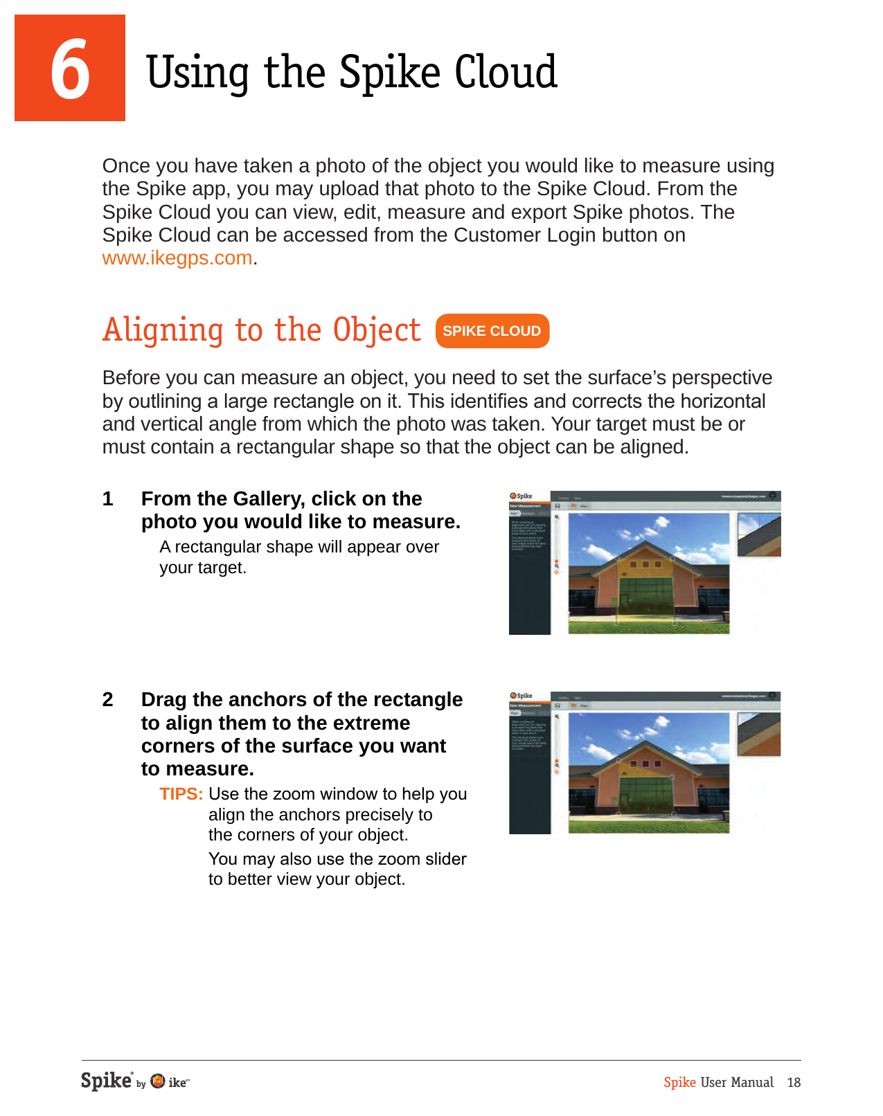 Spike User Manual   18Once you have taken a photo of the object you would like to measure using the Spike app, you may upload that photo to the Spike Cloud. From the Spike Cloud you can view, edit, measure and export Spike photos. The Spike Cloud can be accessed from the Customer Login button on  www.ikegps.com.Aligning to the ObjectBefore you can measure an object, you need to set the surface&rsquo;s perspective by outlining a large rectangle on it. This identies and corrects the horizontal and vertical angle from which the photo was taken. Your target must be or must contain a rectangular shape so that the object can be aligned.1  From the Gallery, click on the photo you would like to measure.  A rectangular shape will appear over your target.2  Drag the anchors of the rectangle  to align them to the extreme  corners of the surface you want  to measure. TIPS: Use the zoom window to help you align the anchors precisely to  the corners of your object.  You may also use the zoom slider to better view your object.SPIKE CLOUD6 Using the Spike Cloud