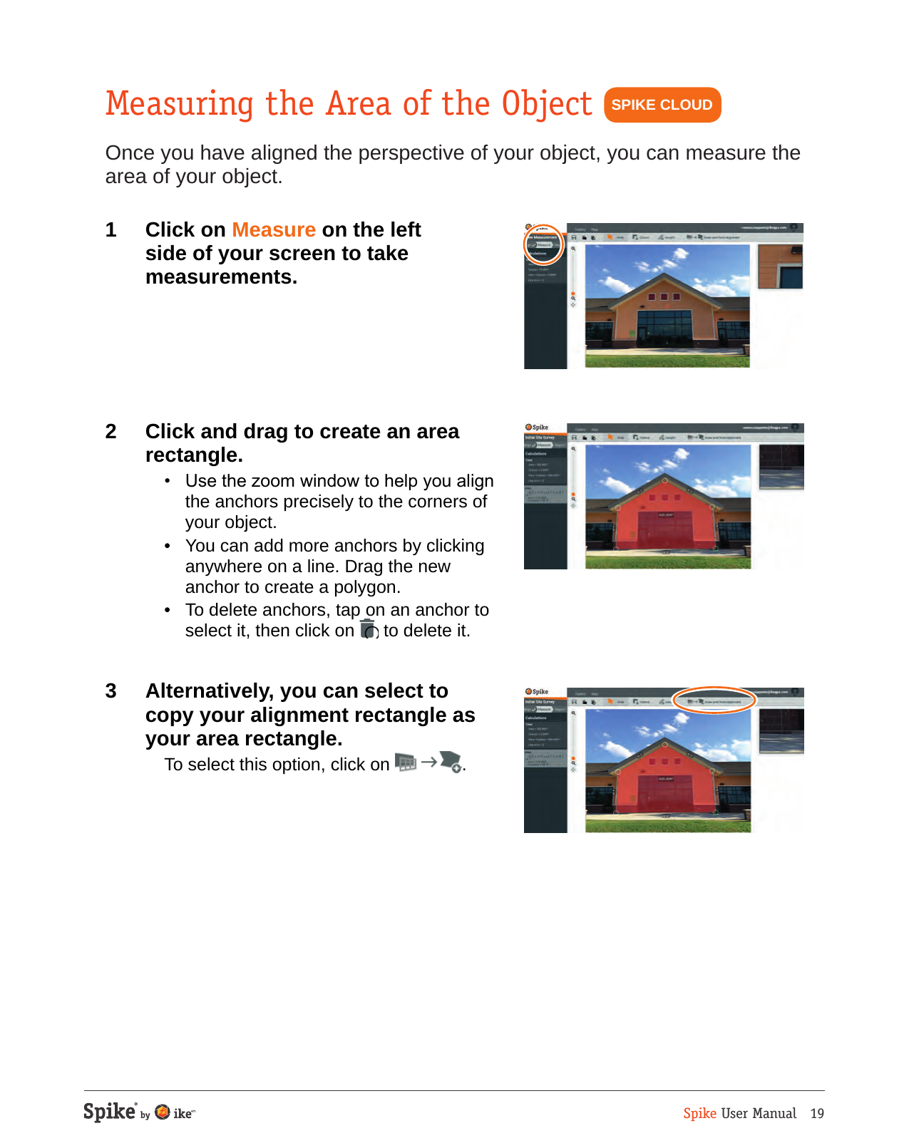 Spike User Manual   19Measuring the Area of the ObjectOnce you have aligned the perspective of your object, you can measure the area of your object.1  Click on Measure on the left side of your screen to take measurements.2  Click and drag to create an area rectangle.  &bull;  Use the zoom window to help you align the anchors precisely to the corners of your object.  &bull;  You can add more anchors by clicking anywhere on a line. Drag the new anchor to create a polygon.  &bull;  To delete anchors, tap on an anchor to select it, then click on   to delete it.3  Alternatively, you can select to copy your alignment rectangle as your area rectangle.  To select this option, click on  .SPIKE CLOUD