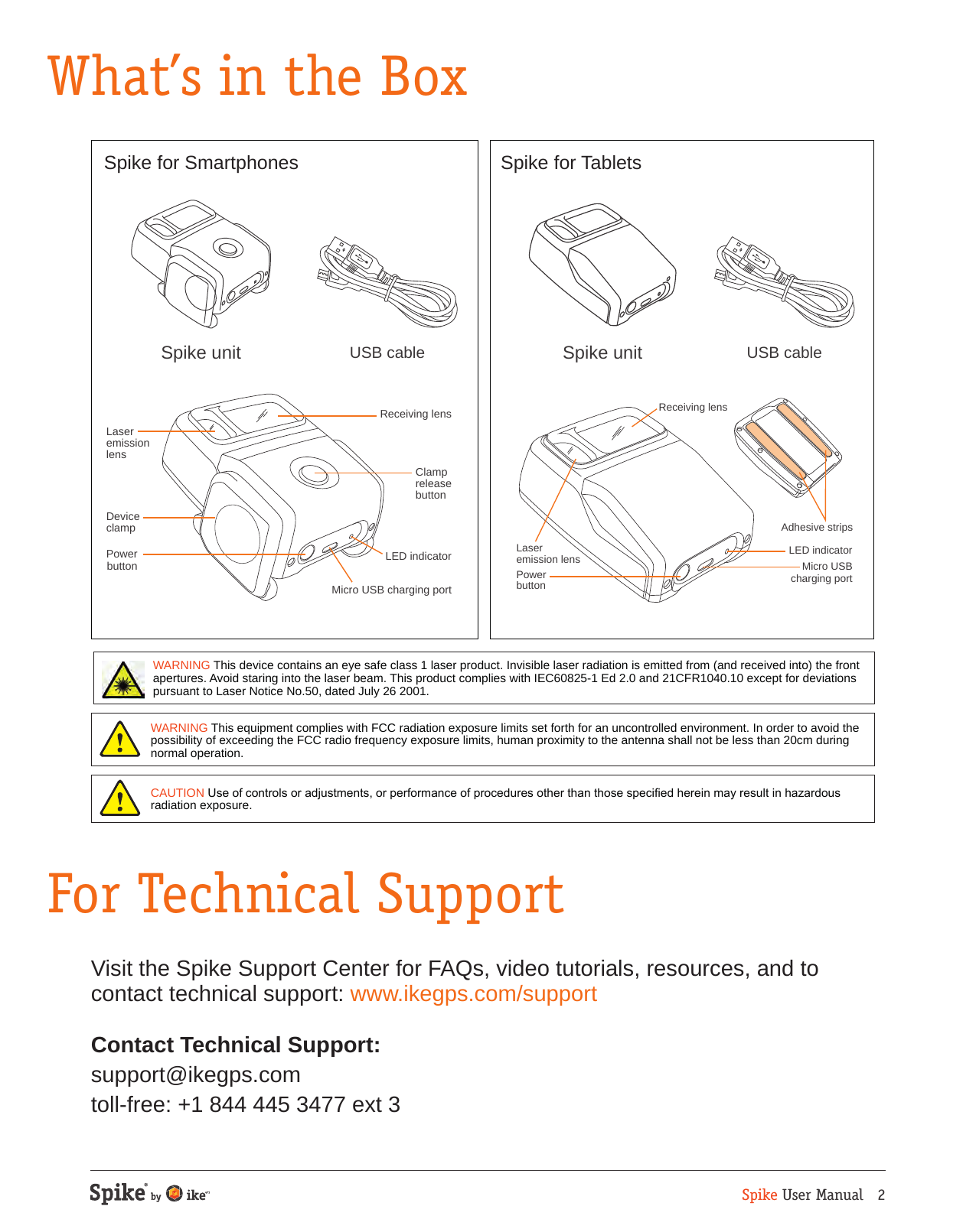 Spike User Manual   2What&rsquo;s in the BoxFor Technical SupportWARNING This device contains an eye safe class 1 laser product. Invisible laser radiation is emitted from (and received into) the front apertures. Avoid staring into the laser beam. This product complies with IEC60825-1 Ed 2.0 and 21CFR1040.10 except for deviations pursuant to Laser Notice No.50, dated July 26 2001.CAUTION Use of controls or adjustments, or performance of procedures other than those specied herein may result in hazardous radiation exposure.WARNING This equipment complies with FCC radiation exposure limits set forth for an uncontrolled environment. In order to avoid the possibility of exceeding the FCC radio frequency exposure limits, human proximity to the antenna shall not be less than 20cm during normal operation.Visit the Spike Support Center for FAQs, video tutorials, resources, and to contact technical support: www.ikegps.com/supportContact Technical Support: support@ikegps.com toll-free: +1 844 445 3477 ext 3Laser emission lensReceiving lensLED indicatorAdhesive stripsMicro USBcharging portPower buttonSpike unit USB cableLaseremissionlensReceiving lensClampreleasebuttonLED indicatorMicro USB charging portPowerbuttonDeviceclampSpike unit USB cableSpike for Smartphones Spike for Tablets