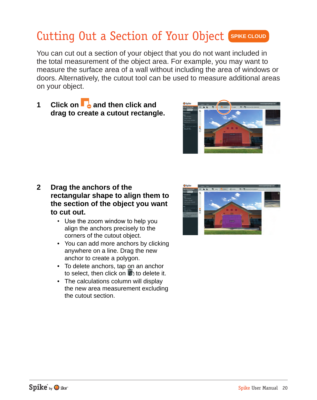 Spike User Manual   20Cutting Out a Section of Your ObjectYou can cut out a section of your object that you do not want included in the total measurement of the object area. For example, you may want to measure the surface area of a wall without including the area of windows or doors. Alternatively, the cutout tool can be used to measure additional areas on your object.1  Click on   and then click and drag to create a cutout rectangle.  2  Drag the anchors of the rectangular shape to align them to the section of the object you want to cut out.   &bull;  Use the zoom window to help you align the anchors precisely to the corners of the cutout object.  &bull;  You can add more anchors by clicking anywhere on a line. Drag the new anchor to create a polygon.  &bull;  To delete anchors, tap on an anchor to select, then click on   to delete it.  &bull;  The calculations column will display the new area measurement excluding the cutout section.SPIKE CLOUD
