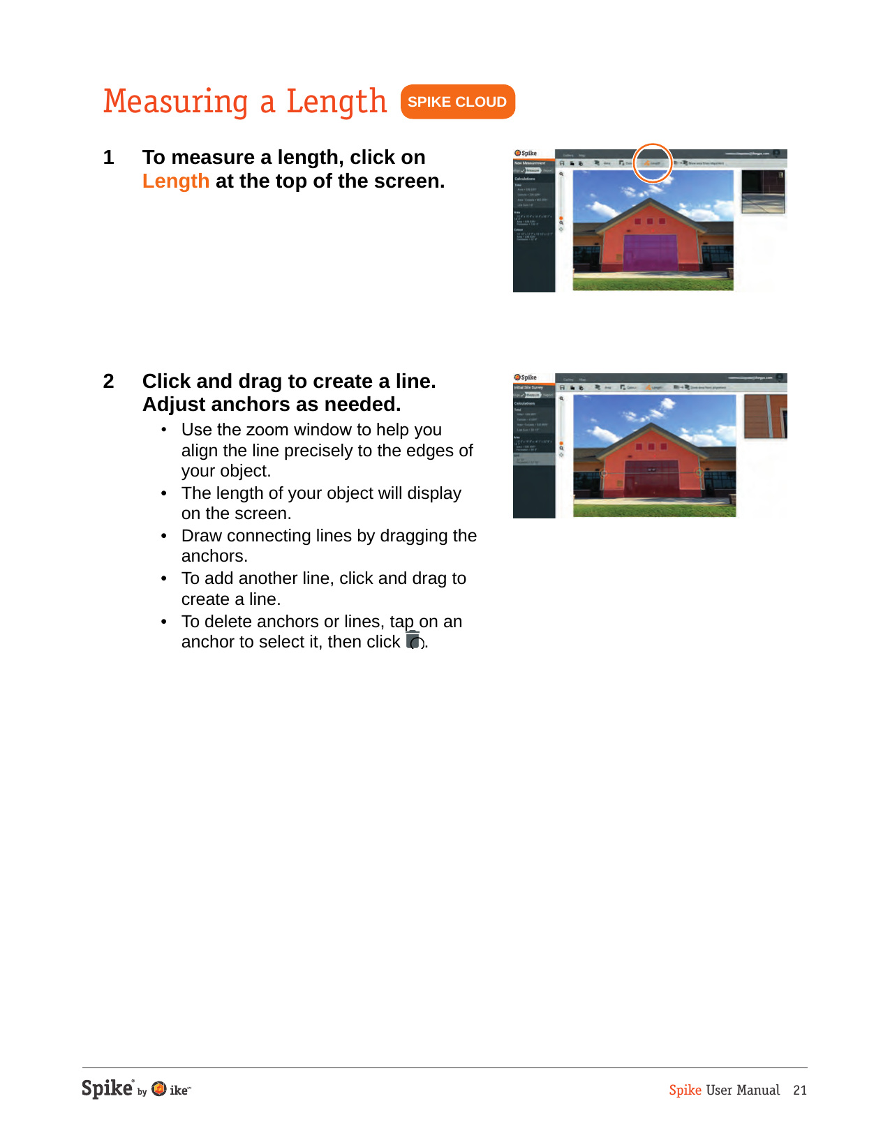 Spike User Manual   21Measuring a Length1  To measure a length, click on Length at the top of the screen.2  Click and drag to create a line. Adjust anchors as needed.  &bull;  Use the zoom window to help you align the line precisely to the edges of your object.  &bull;  The length of your object will display on the screen.  &bull;  Draw connecting lines by dragging the anchors.  &bull;  To add another line, click and drag to create a line.  &bull;  To delete anchors or lines, tap on an anchor to select it, then click  .SPIKE CLOUD