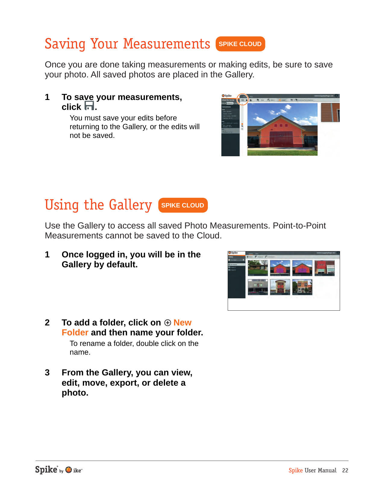 Spike User Manual   22Saving Your MeasurementsOnce you are done taking measurements or making edits, be sure to save your photo. All saved photos are placed in the Gallery.1  To save your measurements,  click  .  You must save your edits before returning to the Gallery, or the edits will not be saved.SPIKE CLOUDUsing the GalleryUse the Gallery to access all saved Photo Measurements. Point-to-Point Measurements cannot be saved to the Cloud.1  Once logged in, you will be in the  Gallery by default. 2  To add a folder, click on   New Folder and then name your folder.  To rename a folder, double click on the name. 3  From the Gallery, you can view, edit, move, export, or delete a photo.SPIKE CLOUD