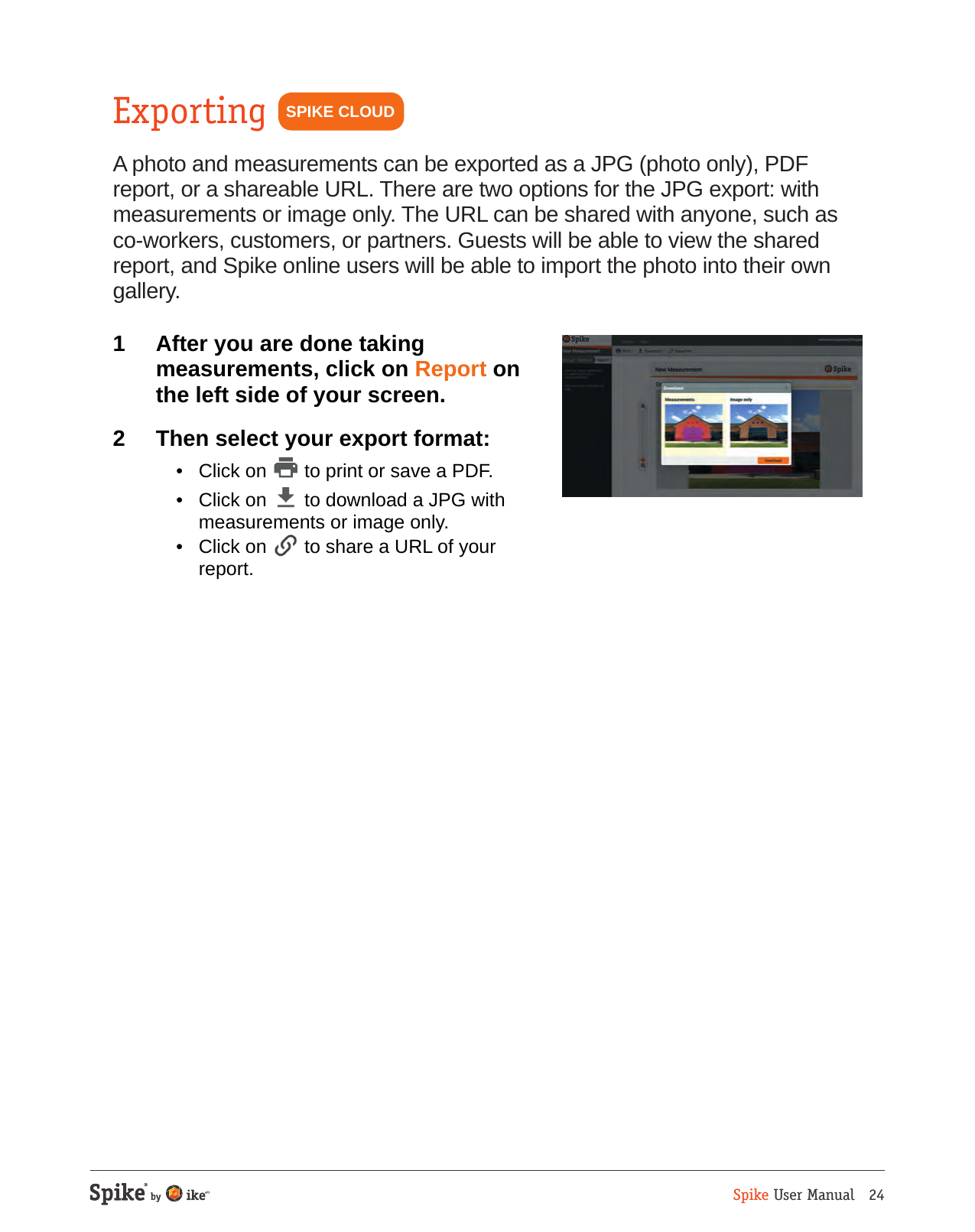 Spike User Manual   24ExportingA photo and measurements can be exported as a JPG (photo only), PDF report, or a shareable URL. There are two options for the JPG export: with measurements or image only. The URL can be shared with anyone, such as co-workers, customers, or partners. Guests will be able to view the shared report, and Spike online users will be able to import the photo into their own gallery.1  After you are done taking measurements, click on Report on the left side of your screen.2  Then select your export format:  &bull;  Click on   to print or save a PDF.  &bull;  Click on   to download a JPG with measurements or image only.  &bull;  Click on   to share a URL of your report.SPIKE CLOUD