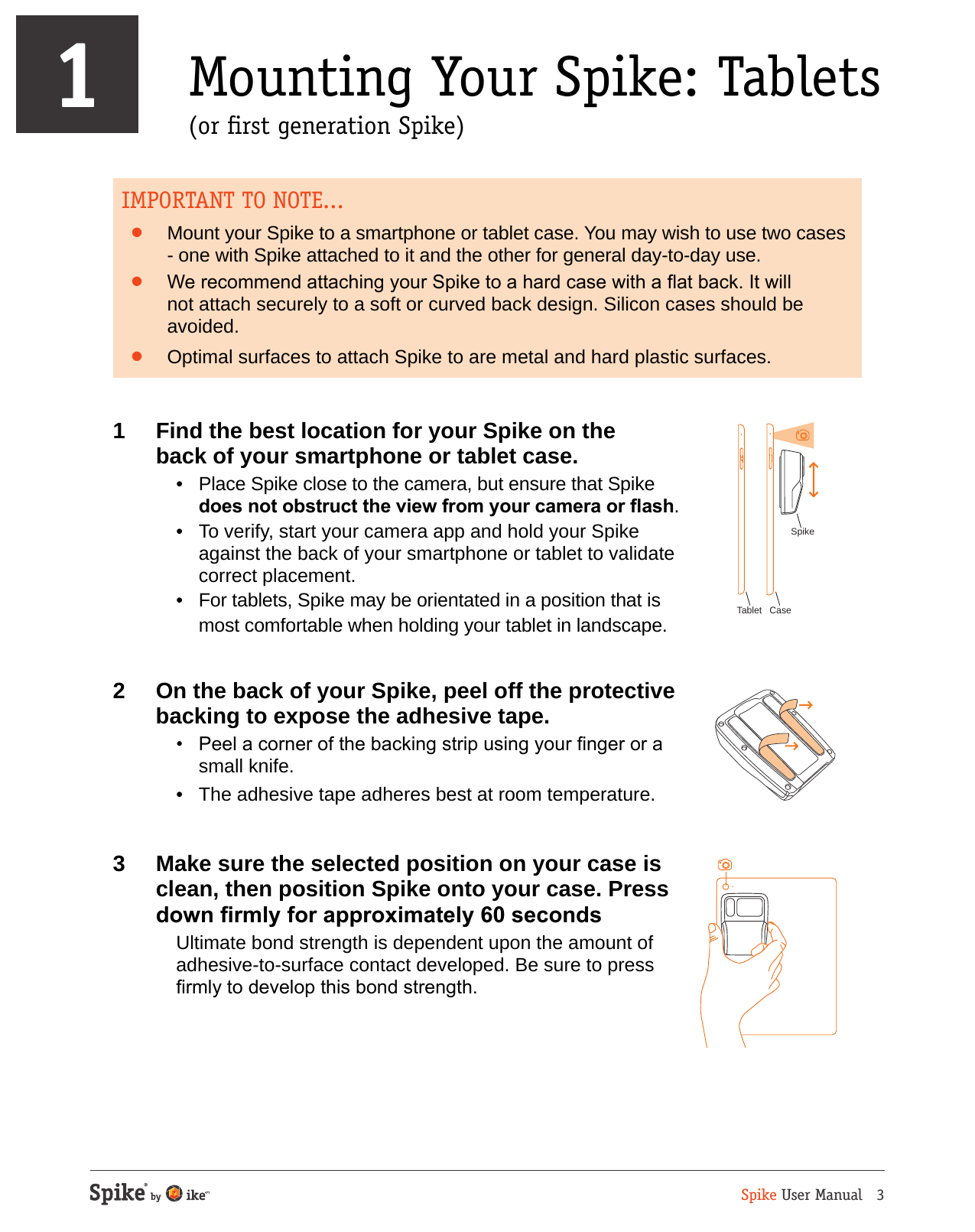 Spike User Manual   31 Mounting Your Spike: Tablets    (or rst generation Spike)IMPORTANT TO NOTE...&bull;  Mount your Spike to a smartphone or tablet case. You may wish to use two cases - one with Spike attached to it and the other for general day-to-day use. &bull;  We recommend attaching your Spike to a hard case with a at back. It will not attach securely to a soft or curved back design. Silicon cases should be avoided.&bull;  Optimal surfaces to attach Spike to are metal and hard plastic surfaces. 1  Find the best location for your Spike on the  back of your smartphone or tablet case.  &bull;  Place Spike close to the camera, but ensure that Spike does not obstruct the view from your camera or ash.  &bull;  To verify, start your camera app and hold your Spike against the back of your smartphone or tablet to validate correct placement.  &bull;  For tablets, Spike may be orientated in a position that is most comfortable when holding your tablet in landscape.2  On the back of your Spike, peel off the protective backing to expose the adhesive tape.  &bull;  Peel a corner of the backing strip using your nger or a small knife.  &bull;  The adhesive tape adheres best at room temperature.3  Make sure the selected position on your case is clean, then position Spike onto your case. Press down rmly for approximately 60 seconds  Ultimate bond strength is dependent upon the amount of adhesive-to-surface contact developed. Be sure to press rmly to develop this bond strength.Tablet CaseSpike