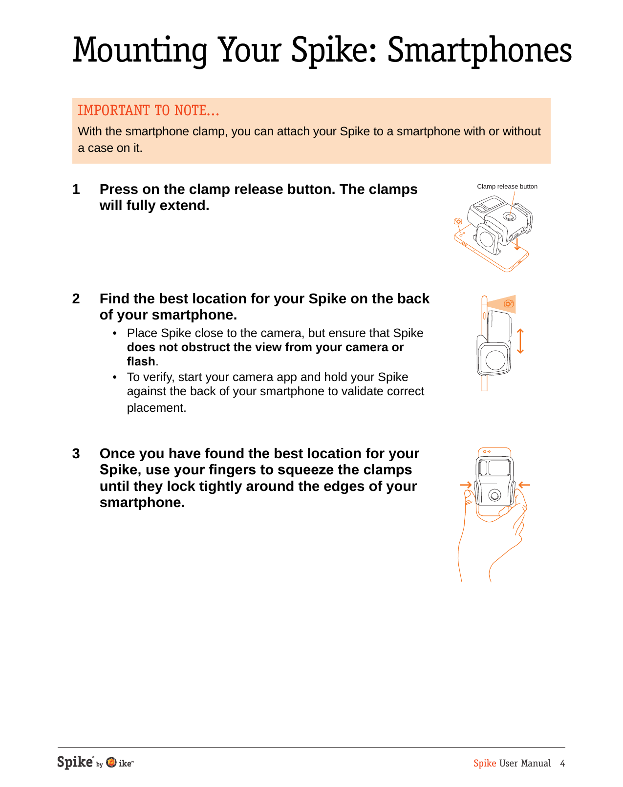 Spike User Manual   4Mounting Your Spike: SmartphonesIMPORTANT TO NOTE...With the smartphone clamp, you can attach your Spike to a smartphone with or without a case on it.1  Press on the clamp release button. The clamps will fully extend.2  Find the best location for your Spike on the back of your smartphone.   &bull;  Place Spike close to the camera, but ensure that Spike does not obstruct the view from your camera or ash.  &bull;  To verify, start your camera app and hold your Spike against the back of your smartphone to validate correct placement.3  Once you have found the best location for your Spike, use your ngers to squeeze the clamps until they lock tightly around the edges of your smartphone.Clamp release button