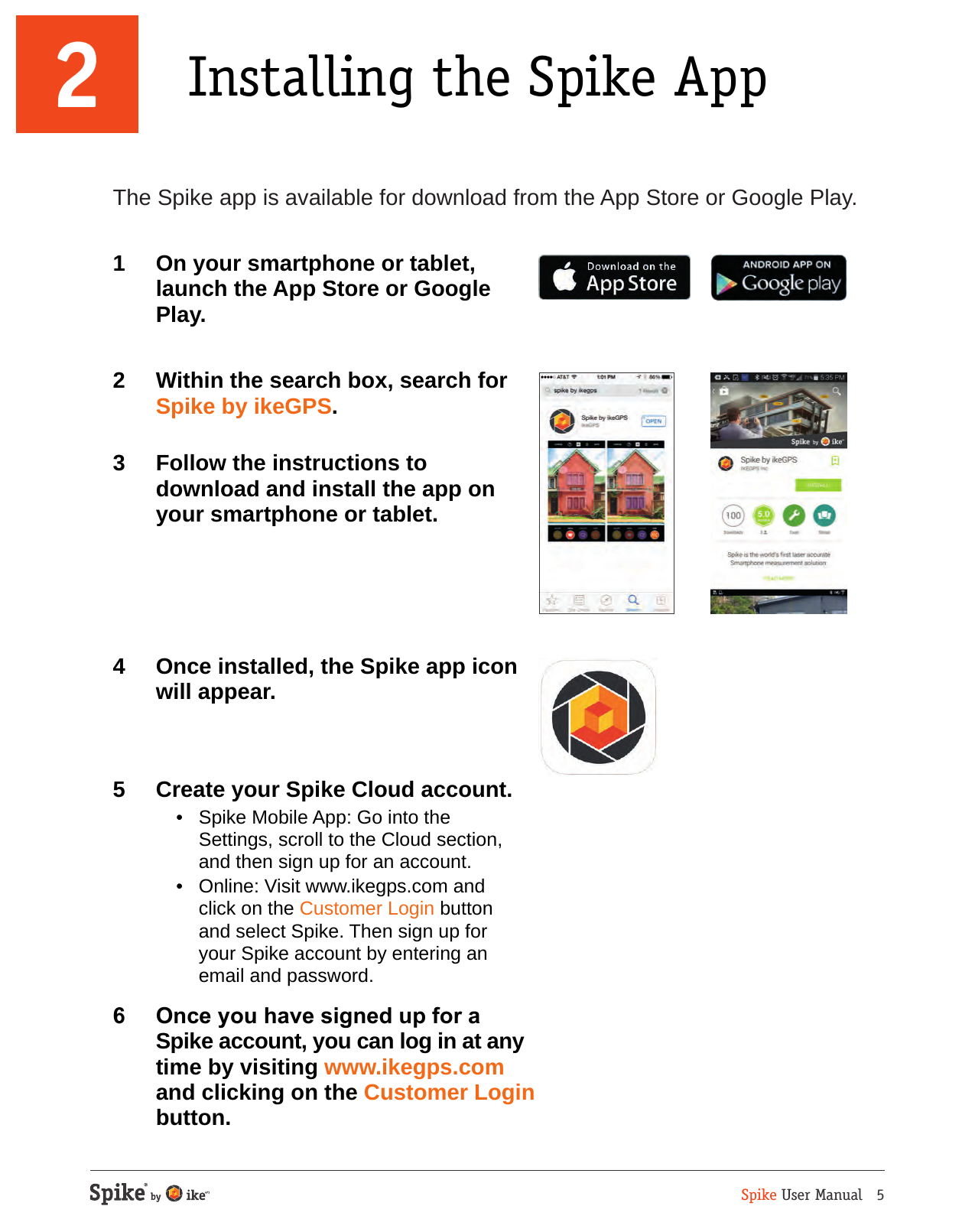 Spike User Manual   52 Installing the Spike AppThe Spike app is available for download from the App Store or Google Play.1  On your smartphone or tablet, launch the App Store or Google Play. 2  Within the search box, search for Spike by ikeGPS.3  Follow the instructions to download and install the app on your smartphone or tablet.4  Once installed, the Spike app icon will appear.5  Create your Spike Cloud account.  &bull;  Spike Mobile App: Go into the Settings, scroll to the Cloud section, and then sign up for an account.   &bull;  Online: Visit www.ikegps.com and click on the Customer Login button and select Spike. Then sign up for your Spike account by entering an email and password.6  Once you have signed up for a Spike account, you can log in at any time by visiting www.ikegps.com and clicking on the Customer Login button.