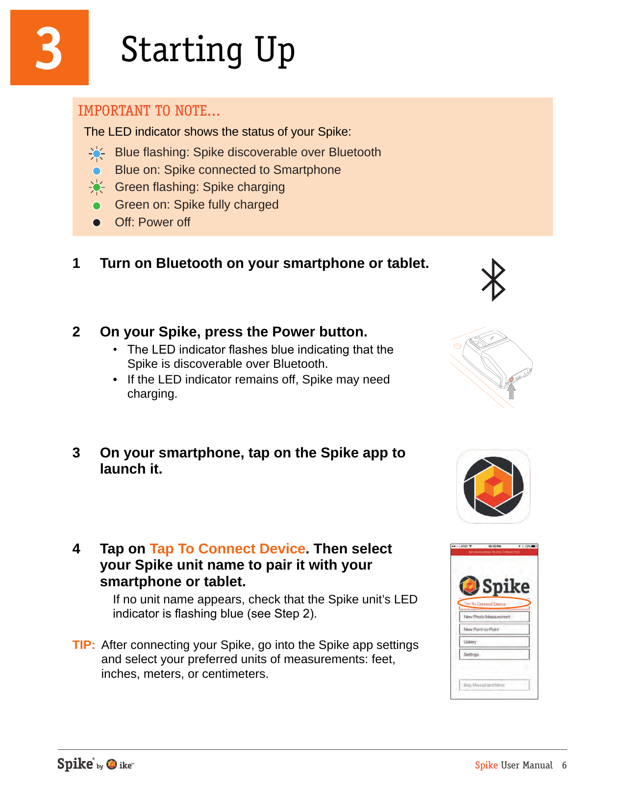 Spike User Manual   61  Turn on Bluetooth on your smartphone or tablet.2  On your Spike, press the Power button.  &bull;  The LED indicator ashes blue indicating that the  Spike is discoverable over Bluetooth.  &bull;  If the LED indicator remains off, Spike may need charging.3  On your smartphone, tap on the Spike app to launch it. 4  Tap on Tap To Connect Device. Then select your Spike unit name to pair it with your smartphone or tablet.  If no unit name appears, check that the Spike unit&rsquo;s LED indicator is ashing blue (see Step 2). TIP:  After connecting your Spike, go into the Spike app settings and select your preferred units of measurements: feet, inches, meters, or centimeters.3 Starting UpBlue flashing: Spike discoverable over BluetoothBlue on: Spike connected to SmartphoneGreen flashing: Spike chargingGreen on: Spike fully chargedOff: Power offIMPORTANT TO NOTE...The LED indicator shows the status of your Spike: