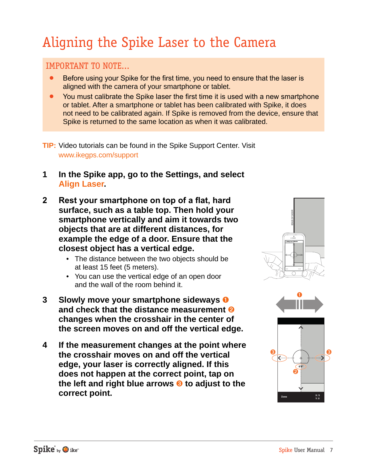 Spike User Manual   7Aligning the Spike Laser to the CameraIMPORTANT TO NOTE...&bull;  Before using your Spike for the rst time, you need to ensure that the laser is aligned with the camera of your smartphone or tablet. &bull;  You must calibrate the Spike laser the rst time it is used with a new smartphone or tablet. After a smartphone or tablet has been calibrated with Spike, it does not need to be calibrated again. If Spike is removed from the device, ensure that Spike is returned to the same location as when it was calibrated.TIP: Video tutorials can be found in the Spike Support Center. Visit  www.ikegps.com/support1  In the Spike app, go to the Settings, and select  Align Laser.2  Rest your smartphone on top of a at, hard surface, such as a table top. Then hold your smartphone vertically and aim it towards two objects that are at different distances, for example the edge of a door. Ensure that the closest object has a vertical edge.  &bull;  The distance between the two objects should be at least 15 feet (5 meters).   &bull;  You can use the vertical edge of an open door and the wall of the room behind it.3  Slowly move your smartphone sideways ➊ and check that the distance measurement ➋ changes when the crosshair in the center of  the screen moves on and off the vertical edge. 4  If the measurement changes at the point where the crosshair moves on and off the vertical edge, your laser is correctly aligned. If this does not happen at the correct point, tap on the left and right blue arrows ➌ to adjust to the correct point.EDGE OF DOOR9'1"X: 0 Y: -15Settings Laser Calibration➋DoneX: 56'9"Y: 0➌➌➊