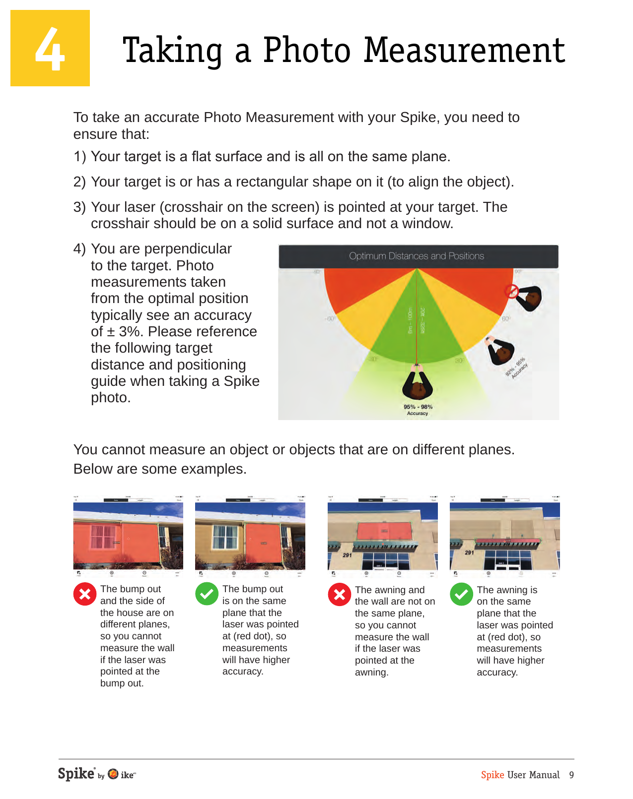 Spike User Manual   94 Taking a Photo MeasurementTo take an accurate Photo Measurement with your Spike, you need to ensure that:1) Your target is a at surface and is all on the same plane.2) Your target is or has a rectangular shape on it (to align the object).3) Your laser (crosshair on the screen) is pointed at your target. The crosshair should be on a solid surface and not a window.4) You are perpendicular to the target. Photo measurements taken from the optimal position typically see an accuracy of &plusmn; 3%. Please reference the following target distance and positioning guide when taking a Spike photo. You cannot measure an object or objects that are on different planes. Below are some examples.The bump out and the side of the house are on different planes, so you cannot measure the wall if the laser was pointed at the bump out.The bump out is on the same plane that the laser was pointed at (red dot), so measurements will have higher accuracy.The awning and the wall are not on the same plane, so you cannot measure the wall if the laser was pointed at the awning. The awning is on the same plane that the laser was pointed at (red dot), so measurements will have higher accuracy. 