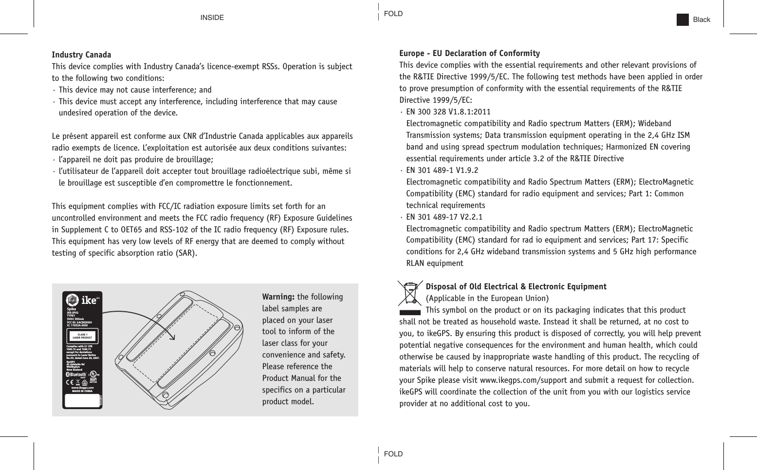 BlackEurope - EU Declaration of ConformityThis device complies with the essential requirements and other relevant provisions of the R&amp;TIE Directive 1999/5/EC. The following test methods have been applied in order to prove presumption of conformity with the essential requirements of the R&amp;TIE Directive 1999/5/EC:&middot; EN 300 328 V1.8.1:2011Electromagnetic compatibility and Radio spectrum Matters (ERM); WidebandTransmission systems; Data transmission equipment operating in the 2,4 GHz ISM band and using spread spectrum modulation techniques; Harmonized EN covering essential requirements under article 3.2 of the R&amp;TIE Directive&middot; EN 301 489-1 V1.9.2Electromagnetic compatibility and Radio Spectrum Matters (ERM); ElectroMagneticCompatibility (EMC) standard for radio equipment and services; Part 1: Commontechnical requirements&middot; EN 301 489-17 V2.2.1Electromagnetic compatibility and Radio spectrum Matters (ERM); ElectroMagneticCompatibility (EMC) standard for rad io equipment and services; Part 17: Specific conditions for 2,4 GHz wideband transmission systems and 5 GHz high performance RLAN equipment Disposal of Old Electrical &amp; Electronic Equipment (Applicable in the European Union)This symbol on the product or on its packaging indicates that this product shall not be treated as household waste. Instead it shall be returned, at no cost to you, to ikeGPS. By ensuring this product is disposed of correctly, you will help prevent potential negative consequences for the environment and human health, which could otherwise be caused by inappropriate waste handling of this product. The recycling of materials will help to conserve natural resources. For more detail on how to recycle your Spike please visit www.ikegps.com/support and submit a request for collection. ikeGPS will coordinate the collection of the unit from you with our logistics service provider at no additional cost to you.INSIDEWarning: the following label samples are placed on your laser tool to inform of the laser class for your convenience and safety. Please reference the Product Manual for the specifics on a particular product model. Industry CanadaThis device complies with Industry Canada&rsquo;s licence-exempt RSSs. Operation is subject to the following two conditions:&middot; This device may not cause interference; and&middot; This device must accept any interference, including interference that may cause undesired operation of the device.Le pr&eacute;sent appareil est conforme aux CNR d&rsquo;Industrie Canada applicables aux appareils radio exempts de licence. L&rsquo;exploitation est autoris&eacute;e aux deux conditions suivantes:&middot; l&rsquo;appareil ne doit pas produire de brouillage;&middot; l&rsquo;utilisateur de l&rsquo;appareil doit accepter tout brouillage radio&eacute;lectrique subi, m&ecirc;me si le brouillage est susceptible d&rsquo;en compromettre le fonctionnement.This equipment complies with FCC/IC radiation exposure limits set forth for an uncontrolled environment and meets the FCC radio frequency (RF) Exposure Guidelines in Supplement C to OET65 and RSS-102 of the IC radio frequency (RF) Exposure rules. This equipment has very low levels of RF energy that are deemed to comply without testing of specific absorption ratio (SAR).SpikeComplies with 21 CFR1040.10 and 1040.11except for deviations pursuant to Laser Notice No.50, dated June 24, 2007.  IKE-SP025VDC 350mAMADE IN CHINAFCC ID: 2ACBG3000IC: 11952A-3000TYPE1ikeGPS42 Adelaide Rd WellingtonNew Zealand160-0231060950-1E477159www.ikegps.comE2087FOLDFOLD