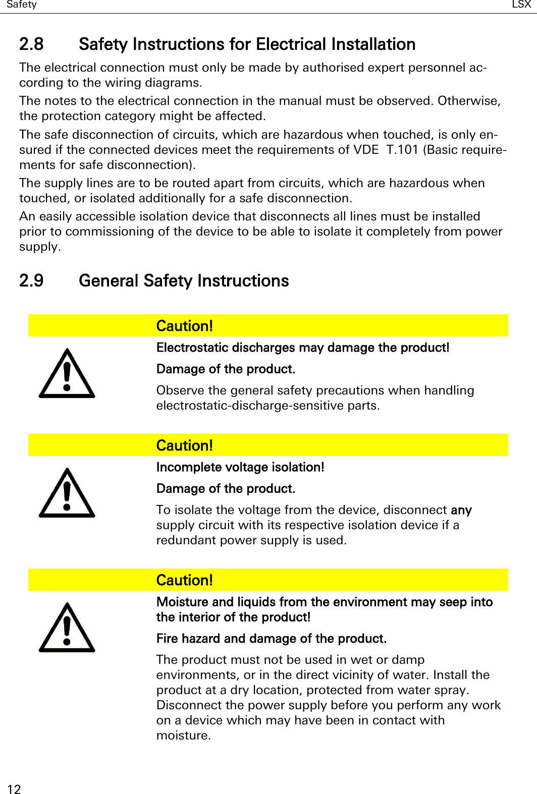 Safety LSX   12 2.8 Safety Instructions for Electrical Installation The electrical connection must only be made by authorised expert personnel ac-cording to the wiring diagrams. The notes to the electrical connection in the manual must be observed. Otherwise, the protection category might be affected. The safe disconnection of circuits, which are hazardous when touched, is only en-sured if the connected devices meet the requirements of VDE  T.101 (Basic require-ments for safe disconnection). The supply lines are to be routed apart from circuits, which are hazardous when touched, or isolated additionally for a safe disconnection. An easily accessible isolation device that disconnects all lines must be installed prior to commissioning of the device to be able to isolate it completely from power supply. 2.9 General Safety Instructions    Caution!  Electrostatic discharges may damage the product! Damage of the product. Observe the general safety precautions when handling electrostatic-discharge-sensitive parts.    Caution!  Incomplete voltage isolation! Damage of the product. To isolate the voltage from the device, disconnect any supply circuit with its respective isolation device if a redundant power supply is used.    Caution!  Moisture and liquids from the environment may seep into the interior of the product! Fire hazard and damage of the product. The product must not be used in wet or damp environments, or in the direct vicinity of water. Install the product at a dry location, protected from water spray. Disconnect the power supply before you perform any work on a device which may have been in contact with moisture.  