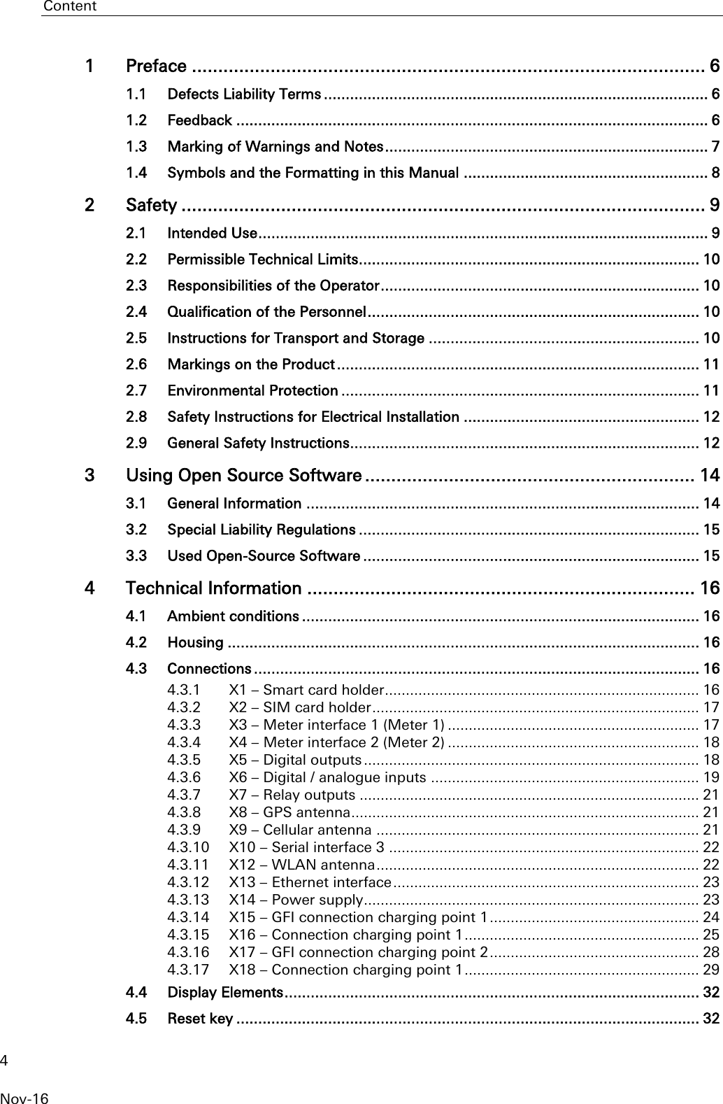 Content 4 Nov-16 1 Preface .................................................................................................. 6 1.1 Defects Liability Terms ........................................................................................ 6 1.2 Feedback ............................................................................................................ 6 1.3 Marking of Warnings and Notes .......................................................................... 7 1.4 Symbols and the Formatting in this Manual ........................................................ 8 2 Safety .................................................................................................... 9 2.1 Intended Use ....................................................................................................... 9 2.2 Permissible Technical Limits.............................................................................. 10 2.3 Responsibilities of the Operator ......................................................................... 10 2.4 Qualification of the Personnel ............................................................................ 10 2.5 Instructions for Transport and Storage .............................................................. 10 2.6 Markings on the Product ................................................................................... 11 2.7 Environmental Protection .................................................................................. 11 2.8 Safety Instructions for Electrical Installation ...................................................... 12 2.9 General Safety Instructions................................................................................ 12 3 Using Open Source Software ............................................................... 14 3.1 General Information .......................................................................................... 14 3.2 Special Liability Regulations .............................................................................. 15 3.3 Used Open-Source Software ............................................................................. 15 4 Technical Information .......................................................................... 16 4.1 Ambient conditions ........................................................................................... 16 4.2 Housing ............................................................................................................ 16 4.3 Connections ...................................................................................................... 16 4.3.1 X1 – Smart card holder ........................................................................... 16 4.3.2 X2 – SIM card holder .............................................................................. 17 4.3.3 X3 – Meter interface 1 (Meter 1) ............................................................ 17 4.3.4 X4 – Meter interface 2 (Meter 2) ............................................................ 18 4.3.5 X5 – Digital outputs ................................................................................ 18 4.3.6 X6 – Digital / analogue inputs ................................................................ 19 4.3.7 X7 – Relay outputs ................................................................................. 21 4.3.8 X8 – GPS antenna ................................................................................... 21 4.3.9 X9 – Cellular antenna ............................................................................. 21 4.3.10 X10 – Serial interface 3 .......................................................................... 22 4.3.11 X12 – WLAN antenna ............................................................................. 22 4.3.12 X13 – Ethernet interface ......................................................................... 23 4.3.13 X14 – Power supply ................................................................................ 23 4.3.14 X15 – GFI connection charging point 1 .................................................. 24 4.3.15 X16 – Connection charging point 1 ........................................................ 25 4.3.16 X17 – GFI connection charging point 2 .................................................. 28 4.3.17 X18 – Connection charging point 1 ........................................................ 29 4.4 Display Elements ............................................................................................... 32 4.5 Reset key .......................................................................................................... 32 