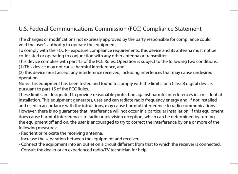 U.S. Federal Communications Commission (FCC) Compliance StatementThe changes or modications not expressly approved by the party responsible for compliance could void the user’s authority to operate the equipment.To comply with the FCC RF exposure compliance requirements, this device and its antenna must not be co-located or operating to conjunction with any other antenna or transmitter.This device complies with part 15 of the FCC Rules. Operation is subject to the following two conditions: (1) This device may not cause harmful interference, and (2) this device must accept any interference received, including interfences that may cause undesired operation.Note: This equipment has been tested and found to comply with the limits for a Class B digital device, pursuant to part 15 of the FCC Rules.These limits are designated to provide reasonable protection against harmful interferences in a residential installation. This equipment generates, uses and can radiate radio frequency energy and, if not installed and used in accordance with the intructions, may cause harmful interference to radio communications. However, there is no guarantee that interference will not occur in a particular installation. If this equipment does cause harmful interferences to radio or television reception, which can be determined by turning the equipment o and on, the user is encouraged to try to correct the interference by one or more of the following measures:- Reorient or relocate the receiving antenna.- Increase the separation between the equipment and receiver.- Connect the equipment into an outlet on a circuit dierent from that to which the receiver is connected.- Consult the dealer or an experienced radio/TV technician for help.