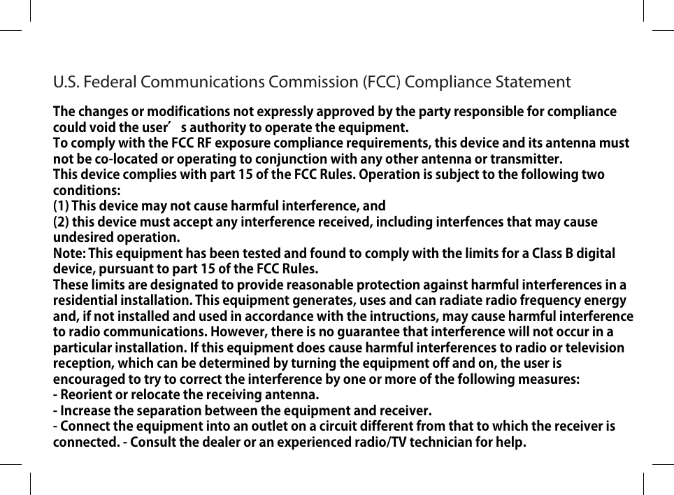 U.S. Federal Communications Commission (FCC) Compliance StatementThe changes or modifications not expressly approved by the party responsible for compliance could void the user’s authority to operate the equipment.To comply with the FCC RF exposure compliance requirements, this device and its antenna must not be co-located or operating to conjunction with any other antenna or transmitter.This device complies with part 15 of the FCC Rules. Operation is subject to the following two conditions: (1) This device may not cause harmful interference, and (2) this device must accept any interference received, including interfences that may cause undesired operation.Note: This equipment has been tested and found to comply with the limits for a Class B digital device, pursuant to part 15 of the FCC Rules.These limits are designated to provide reasonable protection against harmful interferences in a residential installation. This equipment generates, uses and can radiate radio frequency energy and, if not installed and used in accordance with the intructions, may cause harmful interference to radio communications. However, there is no guarantee that interference will not occur in a particular installation. If this equipment does cause harmful interferences to radio or television reception, which can be determined by turning the equipment off and on, the user is encouraged to try to correct the interference by one or more of the following measures:- Reorient or relocate the receiving antenna.- Increase the separation between the equipment and receiver.- Connect the equipment into an outlet on a circuit different from that to which the receiver is connected. - Consult the dealer or an experienced radio/TV technician for help.