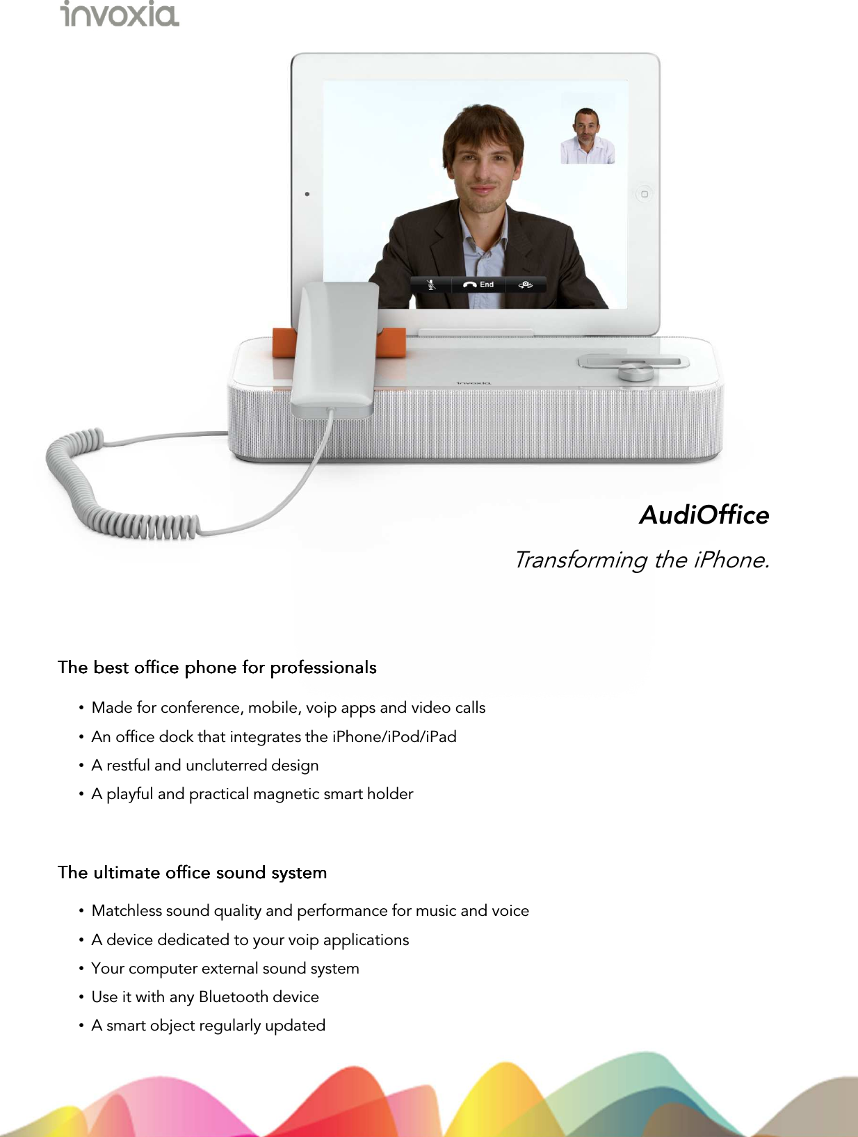 •Made for conference, mobile, voip apps and video calls•An office dock that integrates the iPhone/iPod/iPad•A restful and uncluterred design •A playful and practical magnetic smart holderAudiOfficeThe best office phone for professionalsThe best office phone for professionalsThe best office phone for professionalsThe best office phone for professionalsTransforming the iPhone.The ultimate office sound systemThe ultimate office sound systemThe ultimate office sound systemThe ultimate office sound system•Matchless sound quality and performance for music and voice•A device dedicated to your voip applications•Your computer external sound system •Use it with any Bluetooth device•A smart object regularly updated