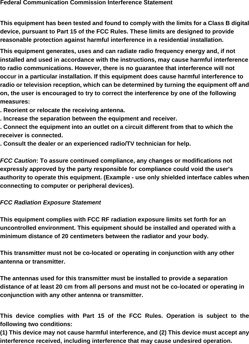 Federal Communication Commission Interference Statement  This equipment has been tested and found to comply with the limits for a Class B digital device, pursuant to Part 15 of the FCC Rules. These limits are designed to provide reasonable protection against harmful interference in a residential installation. This equipment generates, uses and can radiate radio frequency energy and, if not installed and used in accordance with the instructions, may cause harmful interference to radio communications. However, there is no guarantee that interference will not occur in a particular installation. If this equipment does cause harmful interference to radio or television reception, which can be determined by turning the equipment off and on, the user is encouraged to try to correct the interference by one of the following measures: . Reorient or relocate the receiving antenna. . Increase the separation between the equipment and receiver. . Connect the equipment into an outlet on a circuit different from that to which the receiver is connected. . Consult the dealer or an experienced radio/TV technician for help.  FCC Caution: To assure continued compliance, any changes or modifications not expressly approved by the party responsible for compliance could void the user&apos;s authority to operate this equipment. (Example - use only shielded interface cables when connecting to computer or peripheral devices).  FCC Radiation Exposure Statement  This equipment complies with FCC RF radiation exposure limits set forth for an uncontrolled environment. This equipment should be installed and operated with a minimum distance of 20 centimeters between the radiator and your body.  This transmitter must not be co-located or operating in conjunction with any other antenna or transmitter.  The antennas used for this transmitter must be installed to provide a separation distance of at least 20 cm from all persons and must not be co-located or operating in conjunction with any other antenna or transmitter.  This device complies with Part 15 of the FCC Rules. Operation is subject to the following two conditions: (1) This device may not cause harmful interference, and (2) This device must accept any interference received, including interference that may cause undesired operation. 