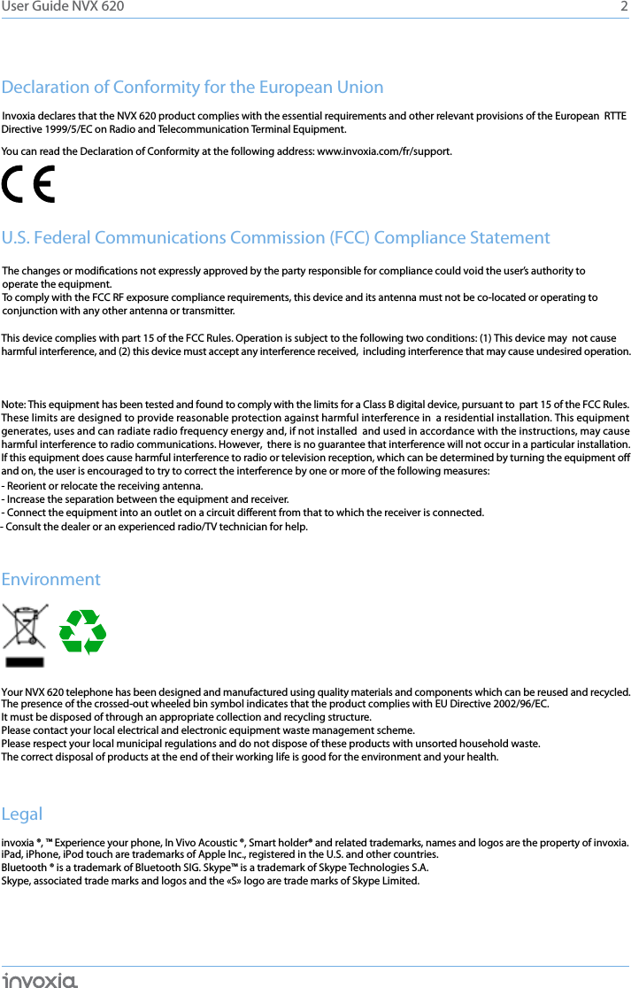 Declaration of Conformity for the European UnionDirective 1999/5/EC on Radio and Telecommunication Terminal Equipment. You can read the Declaration of Conformity at the following address: www.invoxia.com/fr/support.U.S. Federal Communications Commission (FCC) Compliance StatementThis device complies with part 15 of the FCC Rules. Operation is subject to the following two conditions: (1) This device may  not causeharmful interference, and (2) this device must accept any interference received,  including interference that may cause undesired operation. Note: This equipment has been tested and found to comply with the limits for a Class B digital device, pursuant to  part 15 of the FCC Rules.   These limits are designed to provide reasonable protection against harmful interference in  a residential installation. This equipment generates, uses and can radiate radio frequency energy and, if not installed  and used in accordance with the instructions, may cause harmful interference to radio communications. However,  there is no guarantee that interference will not occur in a particular installation. If this equipment does cause harmful interference to radio or television reception, which can be determined by turning the equipment o and on, the user is encouraged to try to correct the interference by one or more of the following measures: - Reorient or relocate the receiving antenna.- Increase the separation between the equipment and receiver.- Connect the equipment into an outlet on a circuit dierent from that to which the receiver is connected.- Consult the dealer or an experienced radio/TV technician for help.EnvironmentYour NVX 620 telephone has been designed and manufactured using quality materials and components which can be reused and recycled. The presence of the crossed-out wheeled bin symbol indicates that the product complies with EU Directive 2002/96/EC. It must be disposed of through an appropriate collection and recycling structure. Please contact your local electrical and electronic equipment waste management scheme.Please respect your local municipal regulations and do not dispose of these products with unsorted household waste.The correct disposal of products at the end of their working life is good for the environment and your health.Legalinvoxia ®, ™ Experience your phone, In Vivo Acoustic ®, Smart holder® and related trademarks, names and logos are the property of invoxia. iPad, iPhone, iPod touch are trademarks of Apple Inc., registered in the U.S. and other countries.Bluetooth ® is a trademark of Bluetooth SIG. Skype™ is a trademark of Skype Technologies S.A.Skype, associated trade marks and logos and the «S» logo are trade marks of Skype Limited.2User Guide NVX 620Invoxia declares that the NVX 620 product complies with the essential requirements and other relevant provisions of the European  RTTEThe changes or modications not expressly approved by the party responsible for compliance could void the user’s authority to operate the equipment.To comply with the FCC RF exposure compliance requirements, this device and its antenna must not be co-located or operating to conjunction with any other antenna or transmitter.