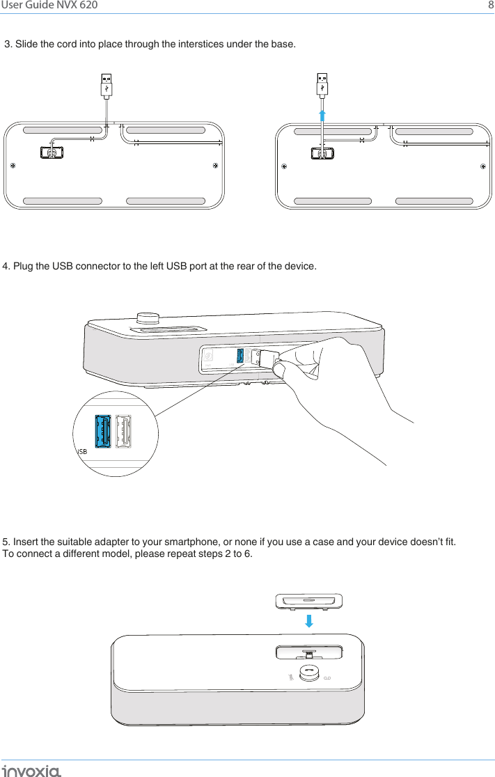 8User Guide NVX 6203. Slide the cord into place through the interstices under the base. 4. Plug the USB connector to the left USB port at the rear of the device.5. Insert the suitable adapter to your smartphone, or none if you use a case and your device doesn’t fit.To connect a different model, please repeat steps 2 to 6.