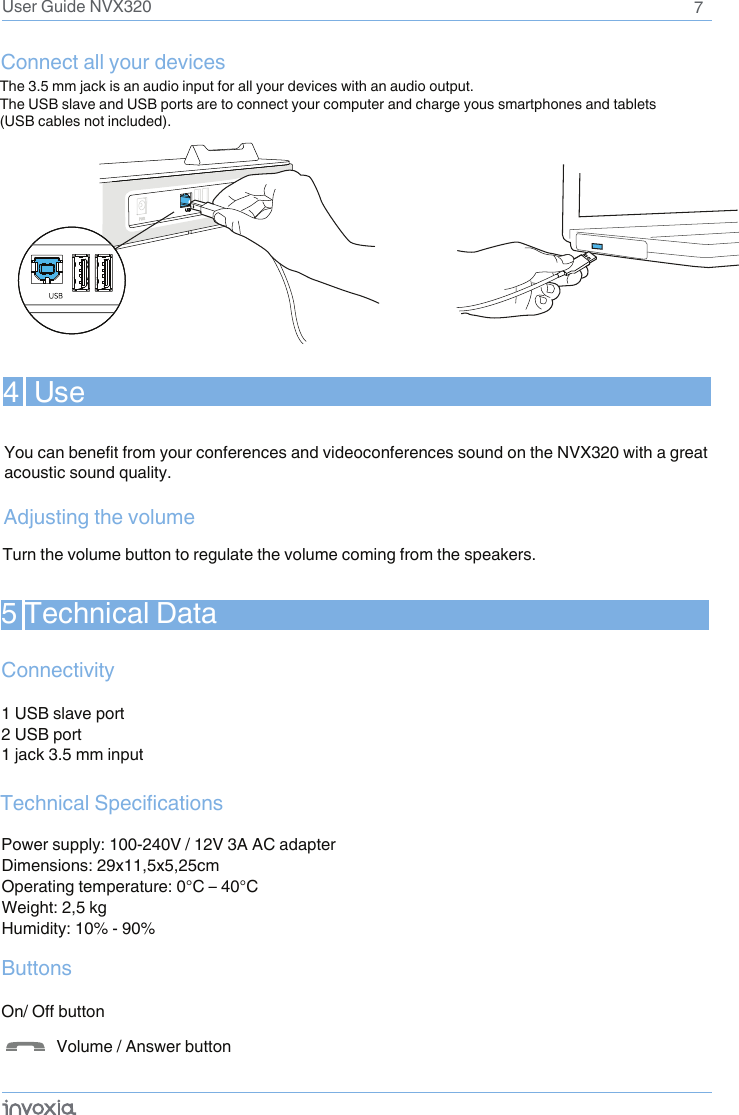 7User Guide NVX320Connect all your devices The 3.5 mm jack is an audio input for all your devices with an audio output. The USB slave and USB ports are to connect your computer and charge yous smartphones and tablets (USB cables not included).4  UseYou can benefit from your conferences and videoconferences sound on the NVX320 with a great acoustic sound quality.Adjusting the volumeTurn the volume button to regulate the volume coming from the speakers.5 Technical DataConnectivity1 USB slave port2 USB port1 jack 3.5 mm inputPower supply: 100-240V / 12V 3A AC adapterDimensions: 29x11,5x5,25cmOperating temperature: 0°C – 40°CWeight: 2,5 kgHumidity: 10% - 90%Buttons           Volume / Answer button Technical SpecificationsOn/ Off button