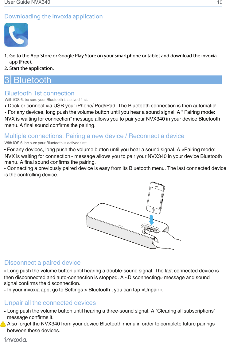 10User Guide NVX340BluetoothDock or connect via USB your iPhone/iPod/iPad. The Bluetooth connection is then automatic!Bluetooth 1st connectionWith iOS 6, be sure your Bluetooth is actived first.3  BluetoothFor any devices, long push the volume button until you hear a sound signal. A “ Pairing mode: NVX is waiting for connection” message allows you to pair your NVX340 in your device Bluetooth menu. A final sound confirms the pairing. Downloading the invoxia application 1. Go to the App Store or Google Play Store on your smartphone or tablet and download the invoxia app (Free).2. Start the application.For any devices, long push the volume button until you hear a sound signal. A «Pairing mode: Multiple connections: Pairing a new device / Reconnect a deviceDisconnect a paired device In your invoxia app, go to Settings &gt; Bluetooth , you can tap «Unpair».Unpair all the connected devicesWith iOS 6, be sure your Bluetooth is actived first.Connecting a previously paired device is easy from its Bluetooth menu. The last connected device Long push the volume button until hearing a double-sound signal. The last connected device is then disconnected and auto-connection is stopped. A «Disconnecting» message and sound signal confirms the disconnection.Long push the volume button until hearing a three-sound signal. A “Clearing all subscriptions” message confirms it.Also forget the NVX340 from your device Bluetooth menu in order to complete future pairings between these devices. NVX is waiting for connection» message allows you to pair your NVX340 in your device Bluetooth menu. A final sound confirms the pairing.   is the controlling device. 