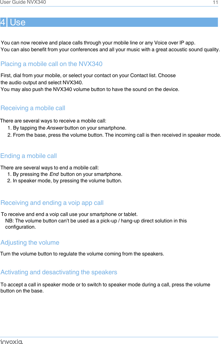  To receive and end a voip call use your smartphone or tablet.NB: The volume button can’t be used as a pick-up / hang-up direct solution in this configuration.4  UseReceiving a mobile callFirst, dial from your mobile, or select your contact on your Contact list. Choose the audio output and select NVX340. You may also push the NVX340 volume button to have the sound on the device.Placing a mobile call on the NVX340Receiving and ending a voip app call1. By tapping the Answer button on your smartphone.2. From the base, press the volume button. The incoming call is then received in speaker mode.Activating and desactivating the speakersTo accept a call in speaker mode or to switch to speaker mode during a call, press the volume button on the base.11Adjusting the volumeTurn the volume button to regulate the volume coming from the speakers.You can now receive and place calls through your mobile line or any Voice over IP app.You can also benefit from your conferences and all your music with a great acoustic sound quality.There are several ways to receive a mobile call:User Guide NVX340There are several ways to end a mobile call:1. By pressing the End  button on your smartphone.2. In speaker mode, by pressing the volume button.Ending a mobile call