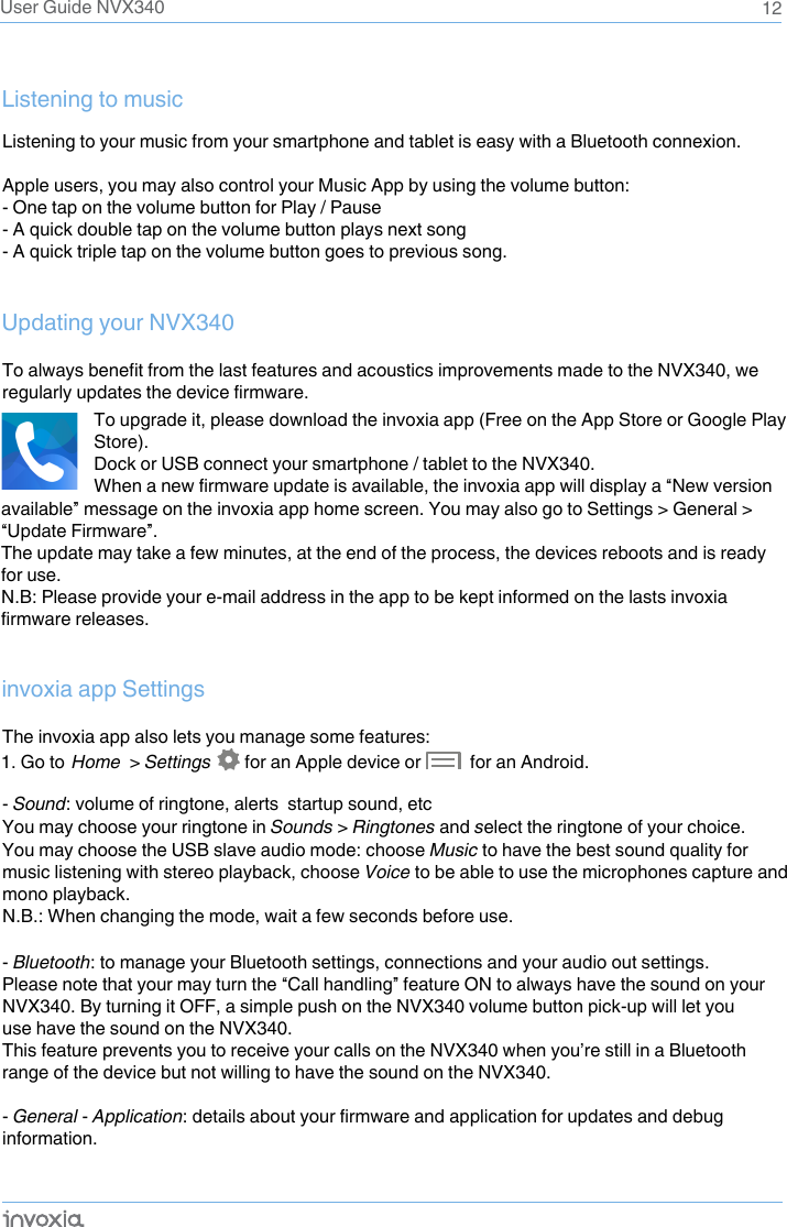 12User Guide NVX340Listening to your music from your smartphone and tablet is easy with a Bluetooth connexion. Apple users, you may also control your Music App by using the volume button:- One tap on the volume button for Play / Pause- A quick double tap on the volume button plays next song- A quick triple tap on the volume button goes to previous song.To always benefit from the last features and acoustics improvements made to the NVX340, we regularly updates the device firmware.The invoxia app also lets you manage some features:- Sound: volume of ringtone, alerts  startup sound, etcYou may choose your ringtone in Sounds &gt; Ringtones and select the ringtone of your choice. You may choose the USB slave audio mode: choose Music to have the best sound quality for music listening with stereo playback, choose Voice to be able to use the microphones capture and mono playback. N.B.: When changing the mode, wait a few seconds before use.- Bluetooth: to manage your Bluetooth settings, connections and your audio out settings. Please note that your may turn the “Call handling” feature ON to always have the sound on your NVX340. By turning it OFF, a simple push on the NVX340 volume button pick-up will let you use have the sound on the NVX340.This feature prevents you to receive your calls on the NVX340 when you’re still in a Bluetooth range of the device but not willing to have the sound on the NVX340.- General - Application: details about your firmware and application for updates and debug information.Listening to musicUpdating your NVX340invoxia app SettingsTo upgrade it, please download the invoxia app (Free on the App Store or Google Play Store).Dock or USB connect your smartphone / tablet to the NVX340.When a new firmware update is available, the invoxia app will display a “New version available” message on the invoxia app home screen. You may also go to Settings &gt; General &gt; “Update Firmware”. The update may take a few minutes, at the end of the process, the devices reboots and is ready for use.N.B: Please provide your e-mail address in the app to be kept informed on the lasts invoxia firmware releases.1. Go to  Home  &gt; Settings        for an Apple device or           for an Android. 