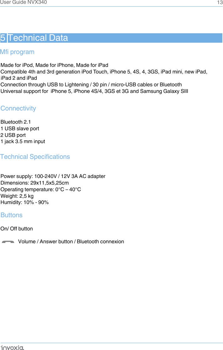 5 Technical DataMade for iPod, Made for iPhone, Made for iPadCompatible 4th and 3rd generation iPod Touch, iPhone 5, 4S, 4, 3GS, iPad mini, new iPad, Connection through USB to Lightening / 30 pin / micro-USB cables or BluetoothUniversal support for  iPhone 5, iPhone 4S/4, 3GS et 3G and Samsung Galaxy SIII   ConnectivityBluetooth 2.11 USB slave port2 USB port1 jack 3.5 mm inputPower supply: 100-240V / 12V 3A AC adapterDimensions: 29x11,5x5,25cm Operating temperature: 0°C – 40°CWeight: 2,5 kgHumidity: 10% - 90%Buttons           Volume / Answer button / Bluetooth connexion13Mfi programTechnical SpecificationsOn/ Off buttonUser Guide NVX340iPad 2 and iPad