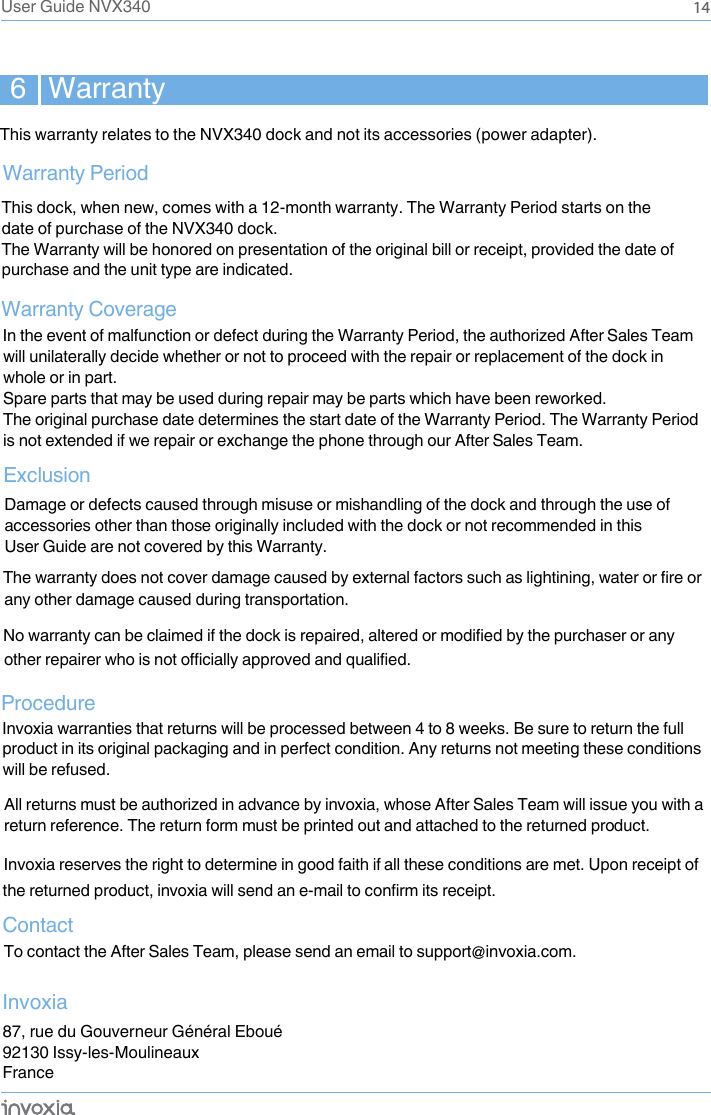6   WarrantyWarranty PeriodWarranty Coverage Exclusion14In the event of malfunction or defect during the Warranty Period, the authorized After Sales Team will unilaterally decide whether or not to proceed with the repair or replacement of the dock in whole or in part. Spare parts that may be used during repair may be parts which have been reworked. The original purchase date determines the start date of the Warranty Period. The Warranty Period is not extended if we repair or exchange the phone through our After Sales Team. ProcedureContactTo contact the After Sales Team, please send an email to support@invoxia.com. Invoxia87, rue du Gouverneur Général Eboué92130 Issy-les-MoulineauxFranceThis dock, when new, comes with a 12-month warranty. The Warranty Period starts on the date of purchase of the NVX340 dock.The Warranty will be honored on presentation of the original bill or receipt, provided the date of purchase and the unit type are indicated.  Damage or defects caused through misuse or mishandling of the dock and through the use of accessories other than those originally included with the dock or not recommended in this User Guide are not covered by this Warranty. any other damage caused during transportation. Invoxia warranties that returns will be processed between 4 to 8 weeks. Be sure to return the full product in its original packaging and in perfect condition. Any returns not meeting these conditions will be refused. All returns must be authorized in advance by invoxia, whose After Sales Team will issue you with a return reference. The return form must be printed out and attached to the returned product. Invoxia reserves the right to determine in good faith if all these conditions are met. Upon receipt of User Guide NVX340This warranty relates to the NVX340 dock and not its accessories (power adapter).The warranty does not cover damage caused by external factors such as lightining, water or fire orNo warranty can be claimed if the dock is repaired, altered or modified by the purchaser or anyother repairer who is not officially approved and qualified.the returned product, invoxia will send an e-mail to confirm its receipt.
