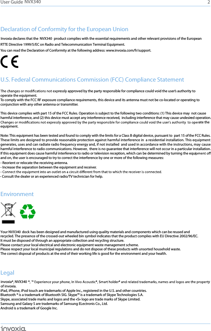 Declaration of Conformity for the European Union product complies with the essential requirements and other relevant provisions of the European  RTTE Directive 1999/5/EC on Radio and Telecommunication Terminal Equipment. You can read the Declaration of Conformity at the following address: www.invoxia.com/fr/support.U.S. Federal Communications Commission (FCC) Compliance StatementThis device complies with part 15 of the FCC Rules. Operation is subject to the following two conditions: (1) This device may  not causeharmful interference, and (2) this device must accept any interference received,  including interference that may cause undesired operation.ate the Note: This equipment has been tested and found to comply with the limits for a Class B digital device, pursuant to  part 15 of the FCC Rules.   These limits are designed to provide reasonable protection against harmful interference in  a residential installation. This equipment generates, uses and can radiate radio frequency energy and, if not installed  and used in accordance with the instructions, may cause harmful interference to radio communications. However,  there is no guarantee that interference will not occur in a particular installation. If this equipment does cause harmful interference to radio or television reception, which can be determined by turning the equiand on, the user is encouraged to try to correct the interference by one or more of the following measures: - Reorient or relocate the receiving antenna.- Increase the separation between the equipment and receiver.- Consult the dealer or an experienced radio/TV technician for help.EnvironmentYour NVX340 dock has been designed and manufactured using quality materials and components which can be reused and recycled. The presence of the crossed-out wheeled bin symbol indicates that the product complies with EU Directive 2002/96/EC. It must be disposed of through an appropriate collection and recycling structure. Please contact your local electrical and electronic equipment waste management scheme.Please respect your local municipal regulations and do not dispose of these products with unsorted household waste.The correct disposal of products at the end of their working life is good for the environment and your health.Legalinvoxia NVX340of invoxia.iPad, iPhone, iPod touch are trademarks of Apple Inc., registered in the U.S. and other countries. Bluetooth ® is a trademark of Bluetooth SIG. Skype™ is a trademark of Skype Technologies S.A. Skype, associated trade marks and logos and the «S» logo are trade marks of Skype Limited. Samsung and Galaxy S are trademarks of Samsung ELectronis Co., Ltd. Android is a trademark of Google Inc.2User Guide equipment.ressly approved by the party responsible for compliance could void the user’s authority to operate the equipment.To comply with the FCC RF exposure compliance requirements, this device and its antenna must not be co-located or operating to conjunction with any other antenna or transmitter.y NVX340Invoxia declares that the  NVX340