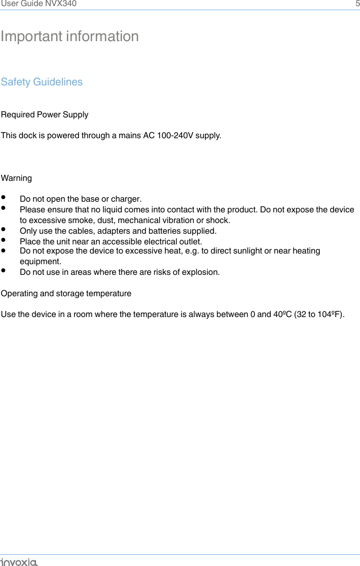 5Important information Safety GuidelinesRequired Power Supply This dock is powered through a mains AC 100-240V supply.Warning •Do not open the base or charger. •Please ensure that no liquid comes into contact with the product. Do not expose the device to excessive smoke, dust, mechanical vibration or shock. •Only use the cables, adapters and batteries supplied. •Place the unit near an accessible electrical outlet. •Do not expose the device to excessive heat, e.g. to direct sunlight or near heating equipment. •Do not use in areas where there are risks of explosion. Operating and storage temperature Use the device in a room where the temperature is always between 0 and 40ºC (32 to 104ºF). User Guide NVX340