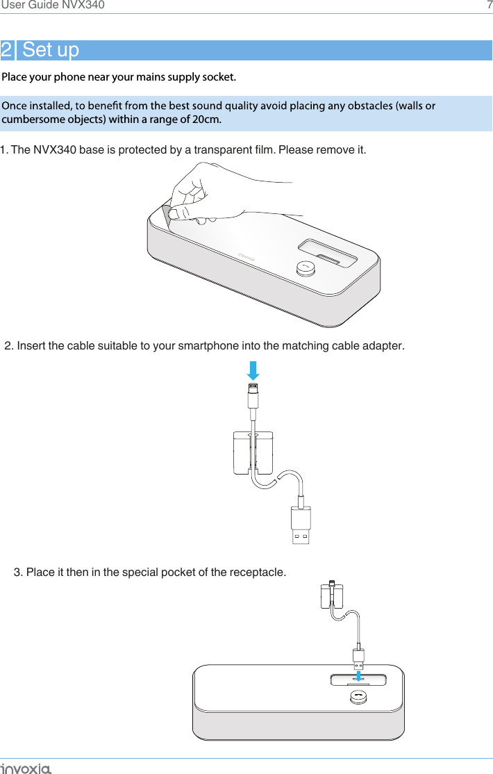 2  Set up7User Guide NVX3401. The NVX340 base is protected by a transparent film. Please remove it.2. Insert the cable suitable to your smartphone into the matching cable adapter.3. Place it then in the special pocket of the receptacle. Place your phone near your mains supply socket.cumbersome objects) within a range of 20cm.  