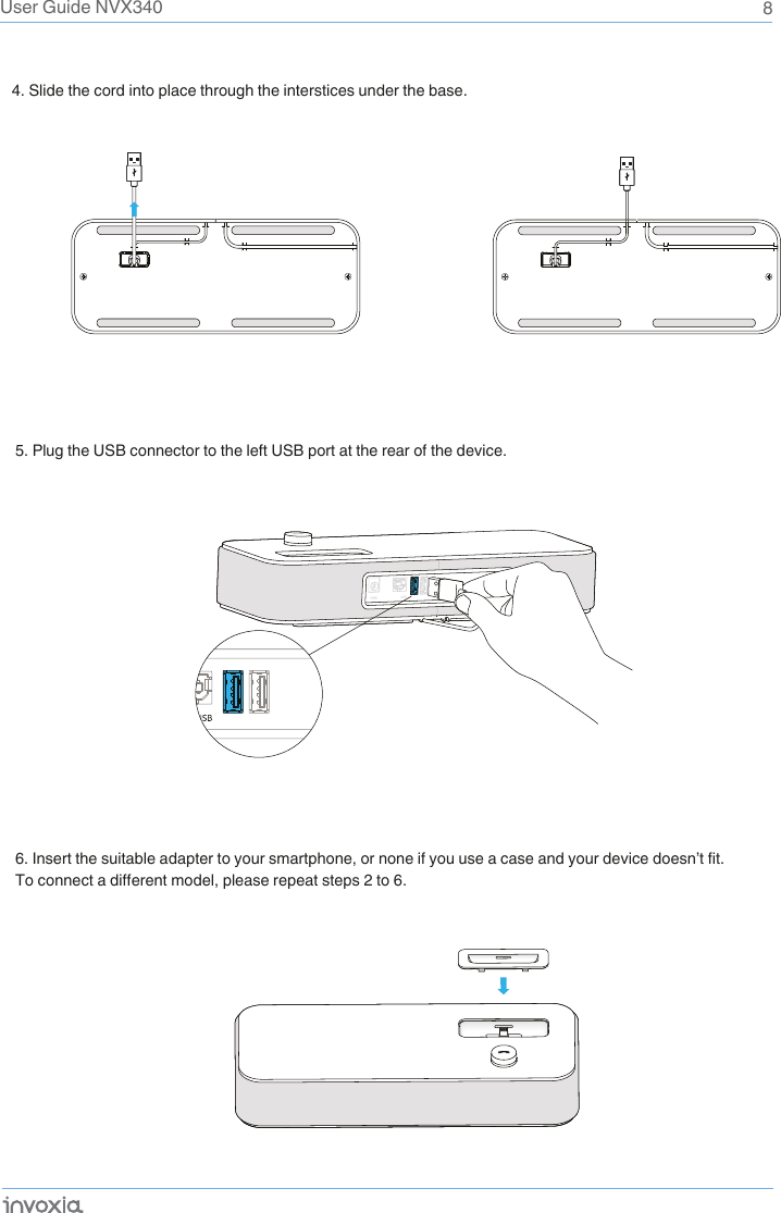 8User Guide NVX3404. Slide the cord into place through the interstices under the base. 5. Plug the USB connector to the left USB port at the rear of the device.6. Insert the suitable adapter to your smartphone, or none if you use a case and your device doesn’t fit.To connect a different model, please repeat steps 2 to 6.