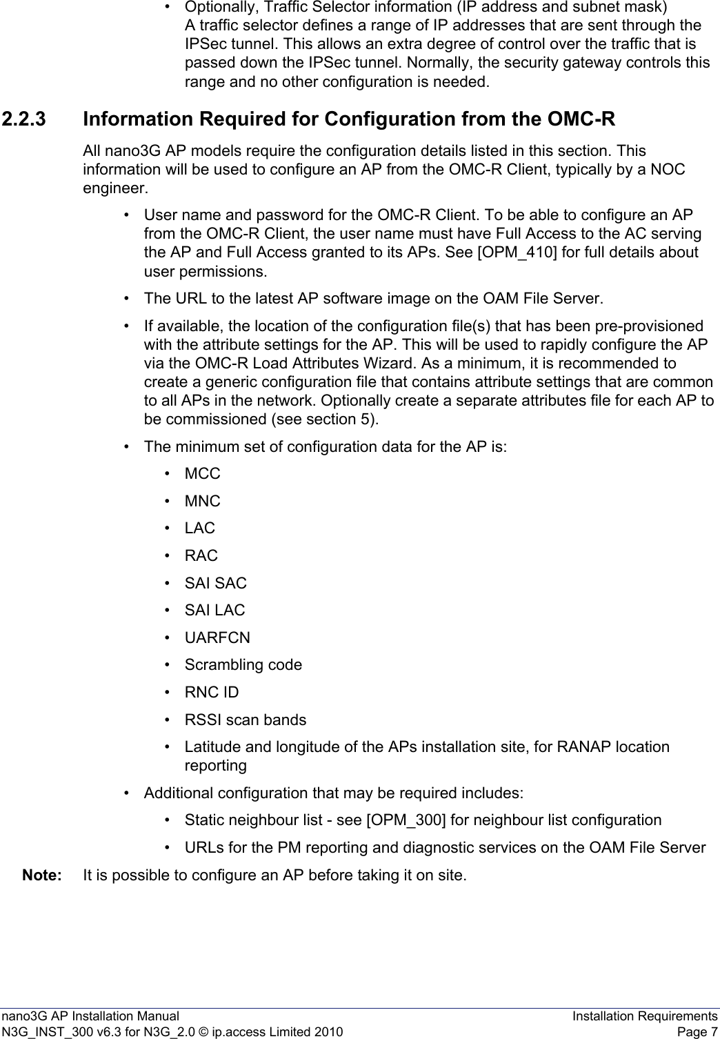 nano3G AP Installation Manual Installation RequirementsN3G_INST_300 v6.3 for N3G_2.0 © ip.access Limited 2010 Page 7• Optionally, Traffic Selector information (IP address and subnet mask)A traffic selector defines a range of IP addresses that are sent through the IPSec tunnel. This allows an extra degree of control over the traffic that is passed down the IPSec tunnel. Normally, the security gateway controls this range and no other configuration is needed.2.2.3 Information Required for Configuration from the OMC-RAll nano3G AP models require the configuration details listed in this section. This information will be used to configure an AP from the OMC-R Client, typically by a NOC engineer. • User name and password for the OMC-R Client. To be able to configure an AP from the OMC-R Client, the user name must have Full Access to the AC serving the AP and Full Access granted to its APs. See [OPM_410] for full details about user permissions.• The URL to the latest AP software image on the OAM File Server.• If available, the location of the configuration file(s) that has been pre-provisioned with the attribute settings for the AP. This will be used to rapidly configure the AP via the OMC-R Load Attributes Wizard. As a minimum, it is recommended to create a generic configuration file that contains attribute settings that are common to all APs in the network. Optionally create a separate attributes file for each AP to be commissioned (see section 5).• The minimum set of configuration data for the AP is:• MCC •MNC•LAC•RAC•SAI SAC•SAI LAC•UARFCN• Scrambling code• RNC ID• RSSI scan bands• Latitude and longitude of the APs installation site, for RANAP location reporting• Additional configuration that may be required includes:• Static neighbour list - see [OPM_300] for neighbour list configuration• URLs for the PM reporting and diagnostic services on the OAM File ServerNote: It is possible to configure an AP before taking it on site. 