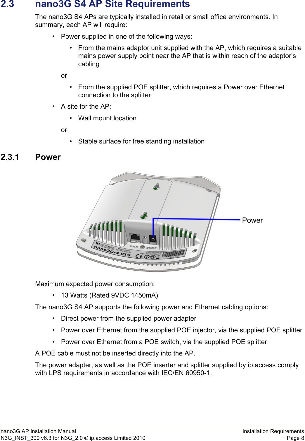 nano3G AP Installation Manual Installation RequirementsN3G_INST_300 v6.3 for N3G_2.0 © ip.access Limited 2010 Page 82.3 nano3G S4 AP Site RequirementsThe nano3G S4 APs are typically installed in retail or small office environments. In summary, each AP will require:• Power supplied in one of the following ways:• From the mains adaptor unit supplied with the AP, which requires a suitable mains power supply point near the AP that is within reach of the adaptor’s cablingor• From the supplied POE splitter, which requires a Power over Ethernet connection to the splitter • A site for the AP:• Wall mount locationor• Stable surface for free standing installation 2.3.1 PowerMaximum expected power consumption:• 13 Watts (Rated 9VDC 1450mA)The nano3G S4 AP supports the following power and Ethernet cabling options:• Direct power from the supplied power adapter• Power over Ethernet from the supplied POE injector, via the supplied POE splitter• Power over Ethernet from a POE switch, via the supplied POE splitterA POE cable must not be inserted directly into the AP.The power adapter, as well as the POE inserter and splitter supplied by ip.access comply with LPS requirements in accordance with IEC/EN 60950-1.